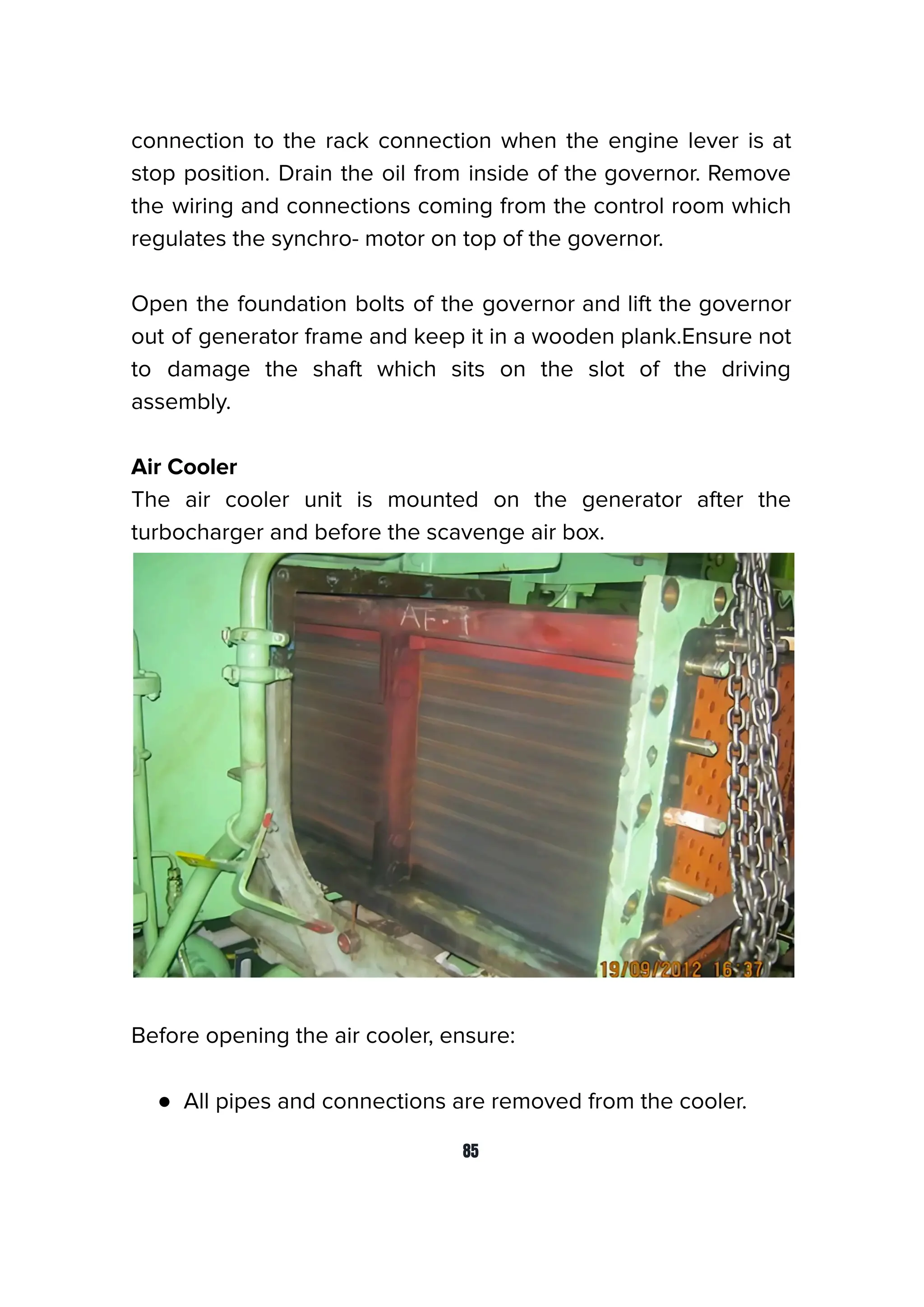 connection to the rack connection when the engine lever is at
stop position. Drain the oil from inside of the governor. Remove
the wiring and connections coming from the control room which
regulates the synchro- motor on top of the governor.
Open the foundation bolts of the governor and lift the governor
out of generator frame and keep it in a wooden plank.Ensure not
to damage the shaft which sits on the slot of the driving
assembly.
Air Cooler
The air cooler unit is mounted on the generator after the
turbocharger and before the scavenge air box.
Before opening the air cooler, ensure:
● All pipes and connections are removed from the cooler.
85
 