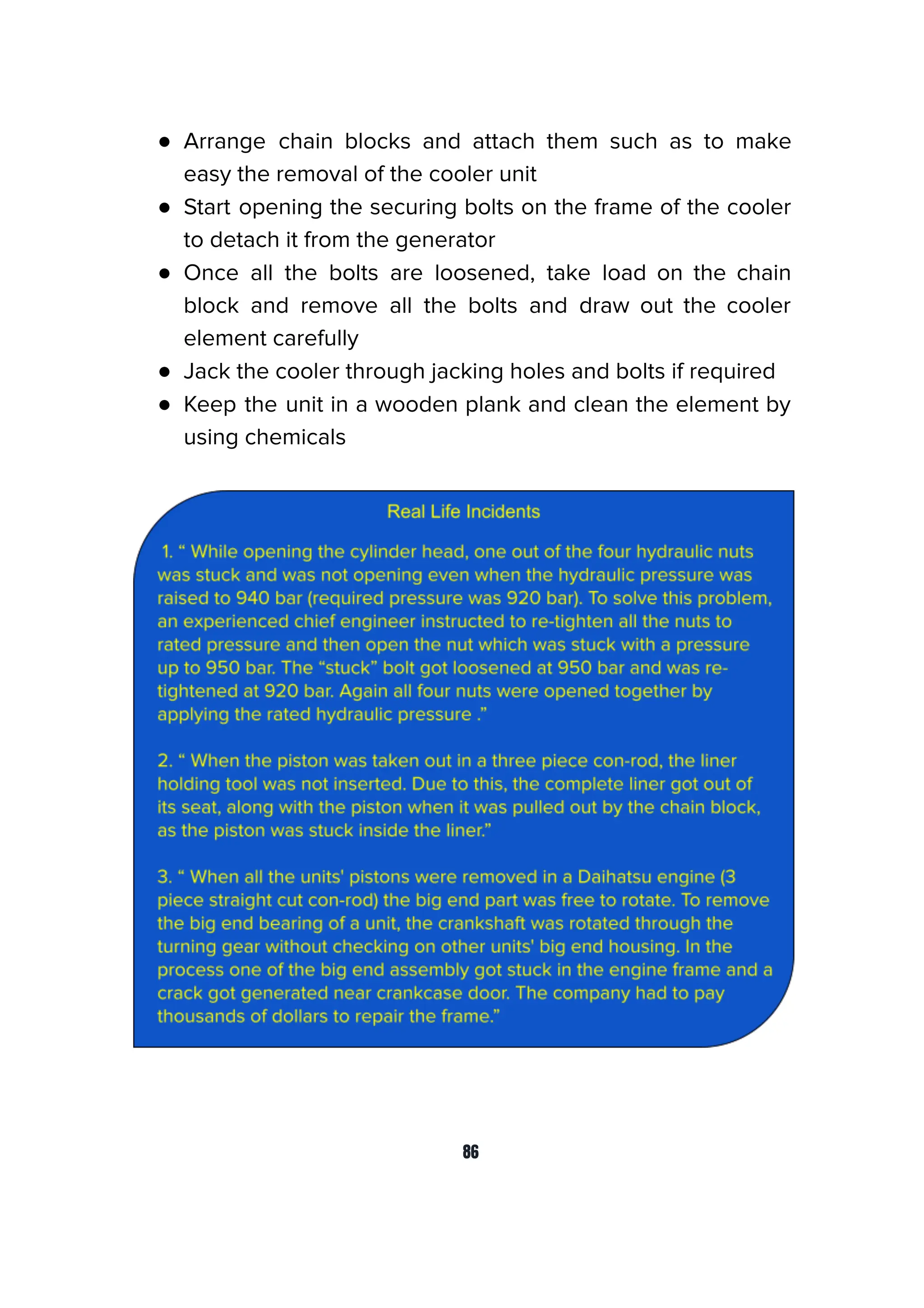 ● Arrange chain blocks and attach them such as to make
easy the removal of the cooler unit
● Start opening the securing bolts on the frame of the cooler
to detach it from the generator
● Once all the bolts are loosened, take load on the chain
block and remove all the bolts and draw out the cooler
element carefully
● Jack the cooler through jacking holes and bolts if required
● Keep the unit in a wooden plank and clean the element by
using chemicals
86
 
