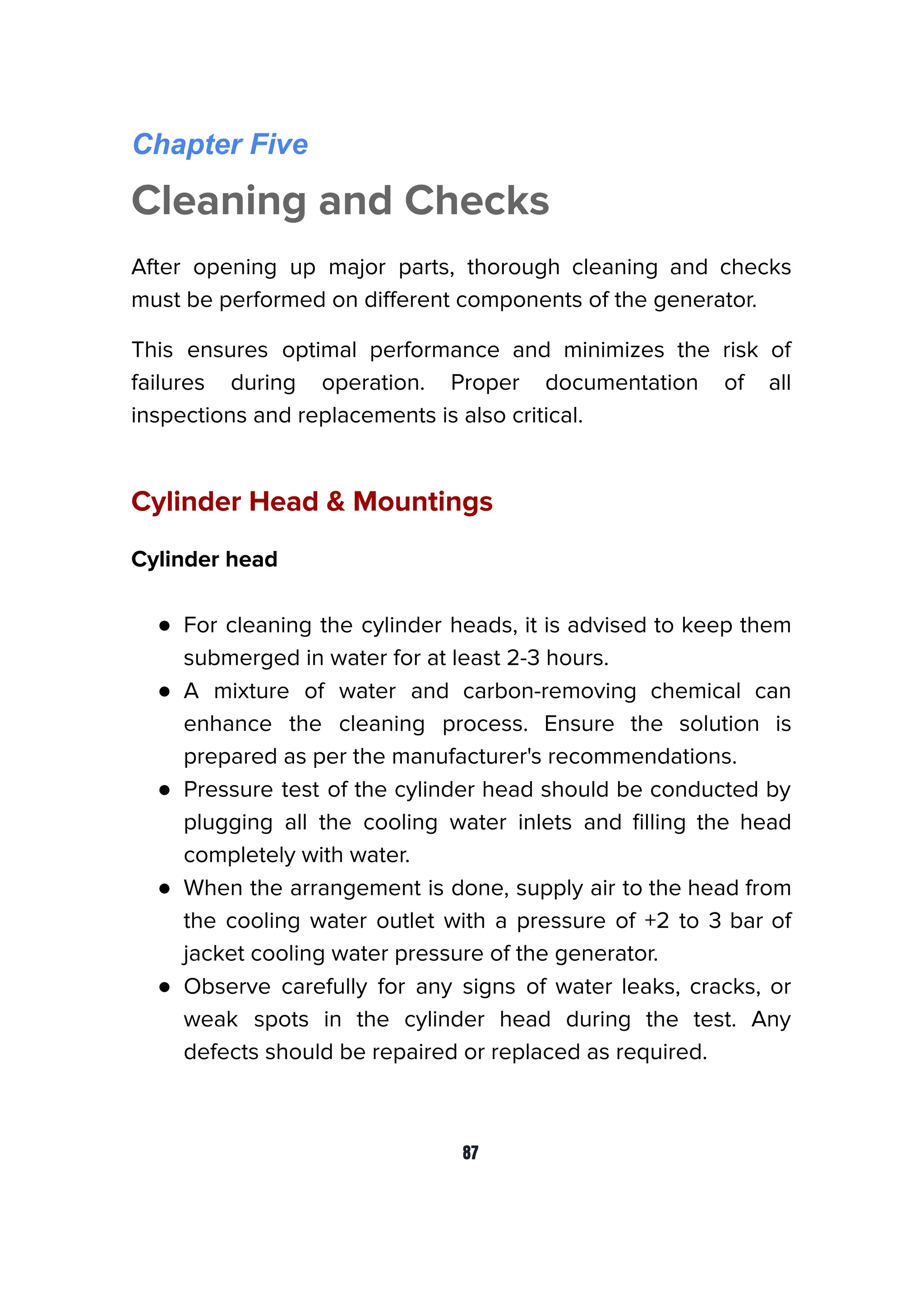 Chapter Five
Cleaning and Checks
After opening up major parts, thorough cleaning and checks
must be performed on diﬀerent components of the generator.
This ensures optimal performance and minimizes the risk of
failures during operation. Proper documentation of all
inspections and replacements is also critical.
Cylinder Head & Mountings
Cylinder head
● For cleaning the cylinder heads, it is advised to keep them
submerged in water for at least 2-3 hours.
● A mixture of water and carbon-removing chemical can
enhance the cleaning process. Ensure the solution is
prepared as per the manufacturer's recommendations.
● Pressure test of the cylinder head should be conducted by
plugging all the cooling water inlets and ﬁlling the head
completely with water.
● When the arrangement is done, supply air to the head from
the cooling water outlet with a pressure of +2 to 3 bar of
jacket cooling water pressure of the generator.
● Observe carefully for any signs of water leaks, cracks, or
weak spots in the cylinder head during the test. Any
defects should be repaired or replaced as required.
87
 