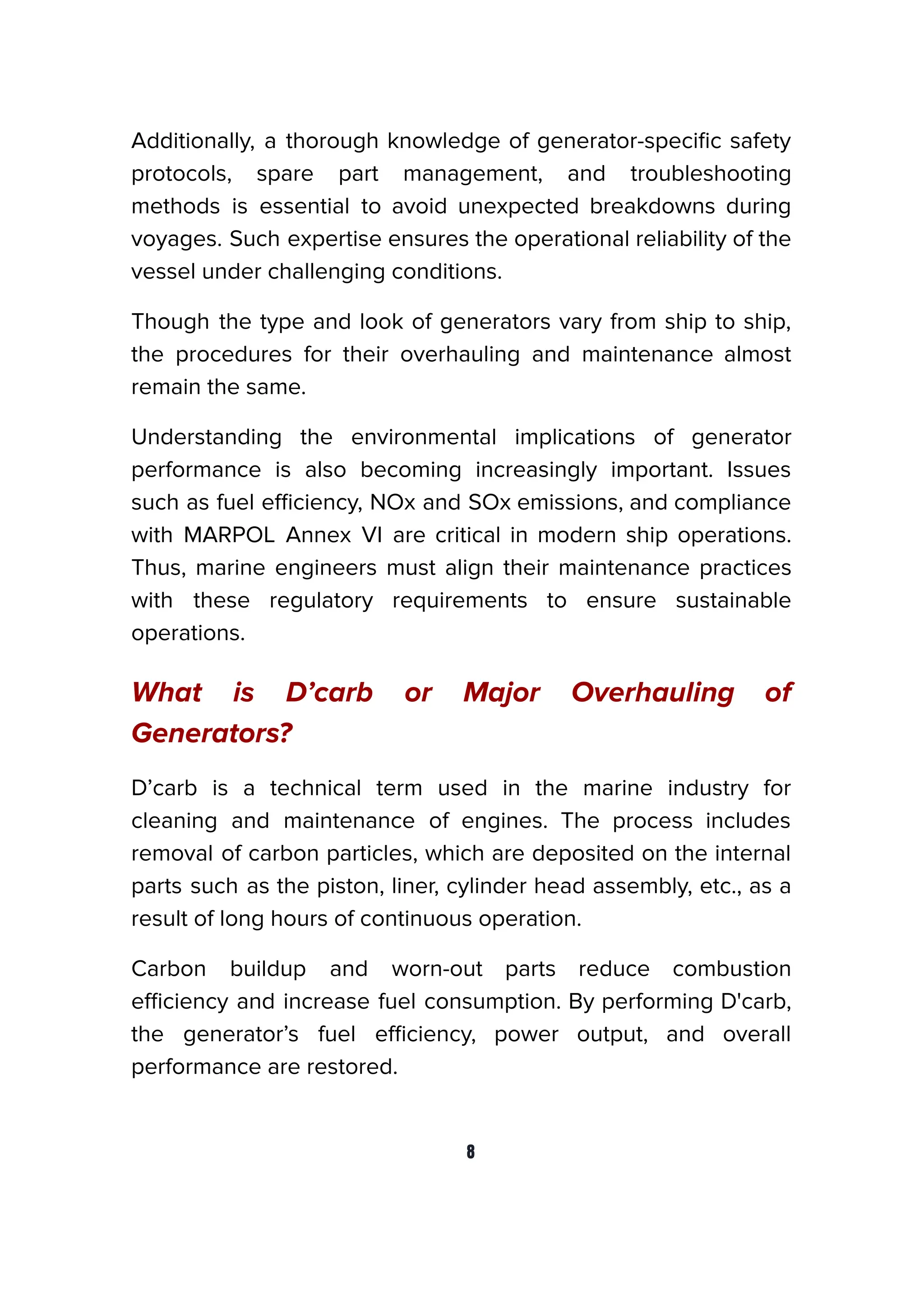 Additionally, a thorough knowledge of generator-speciﬁc safety
protocols, spare part management, and troubleshooting
methods is essential to avoid unexpected breakdowns during
voyages. Such expertise ensures the operational reliability of the
vessel under challenging conditions.
Though the type and look of generators vary from ship to ship,
the procedures for their overhauling and maintenance almost
remain the same.
Understanding the environmental implications of generator
performance is also becoming increasingly important. Issues
such as fuel eﬃciency, NOx and SOx emissions, and compliance
with MARPOL Annex VI are critical in modern ship operations.
Thus, marine engineers must align their maintenance practices
with these regulatory requirements to ensure sustainable
operations.
What is D’carb or Major Overhauling of
Generators?
D’carb is a technical term used in the marine industry for
cleaning and maintenance of engines. The process includes
removal of carbon particles, which are deposited on the internal
parts such as the piston, liner, cylinder head assembly, etc., as a
result of long hours of continuous operation.
Carbon buildup and worn-out parts reduce combustion
eﬃciency and increase fuel consumption. By performing D'carb,
the generator’s fuel eﬃciency, power output, and overall
performance are restored.
8
 