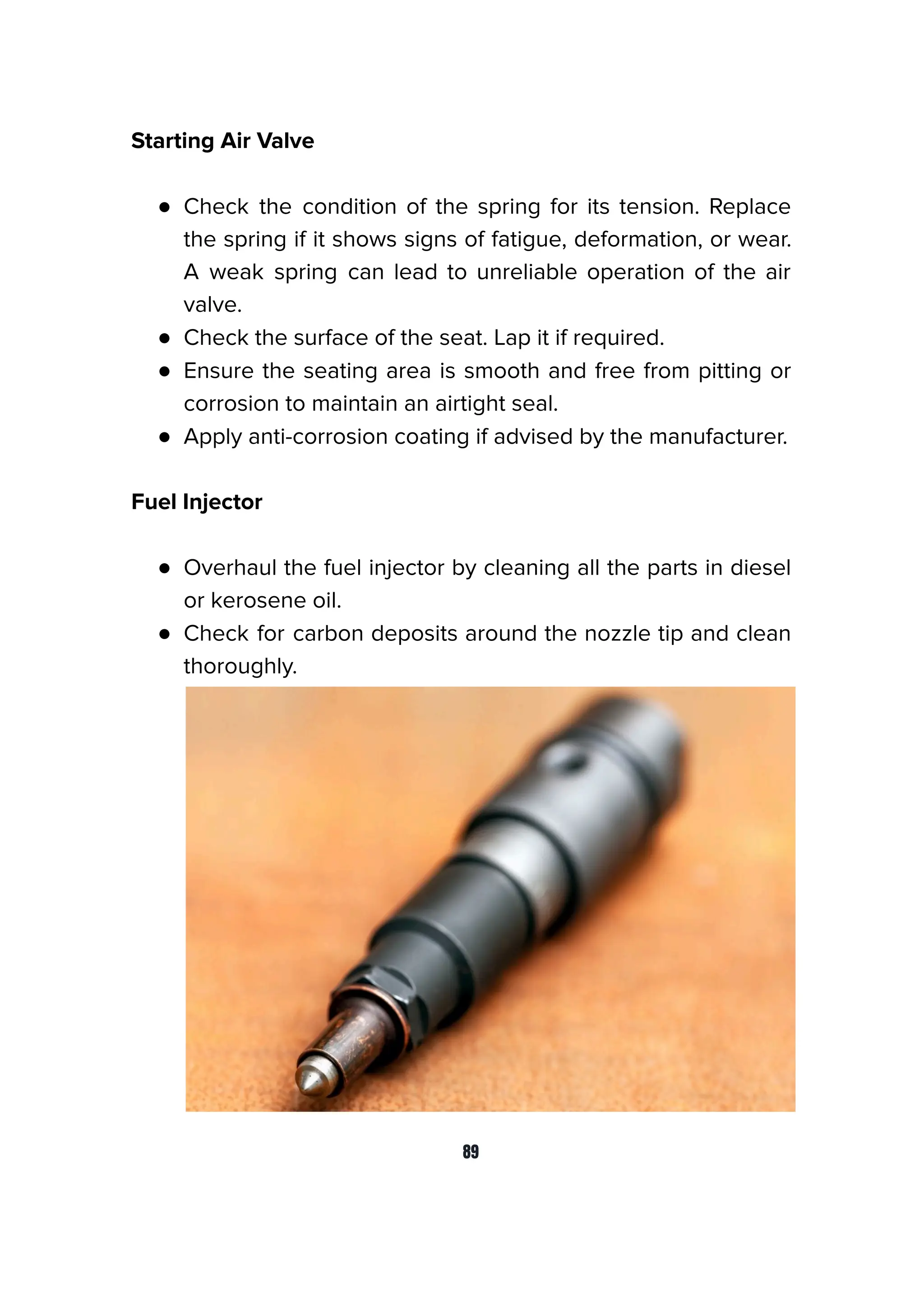 Starting Air Valve
● Check the condition of the spring for its tension. Replace
the spring if it shows signs of fatigue, deformation, or wear.
A weak spring can lead to unreliable operation of the air
valve.
● Check the surface of the seat. Lap it if required.
● Ensure the seating area is smooth and free from pitting or
corrosion to maintain an airtight seal.
● Apply anti-corrosion coating if advised by the manufacturer.
Fuel Injector
● Overhaul the fuel injector by cleaning all the parts in diesel
or kerosene oil.
● Check for carbon deposits around the nozzle tip and clean
thoroughly.
89
 