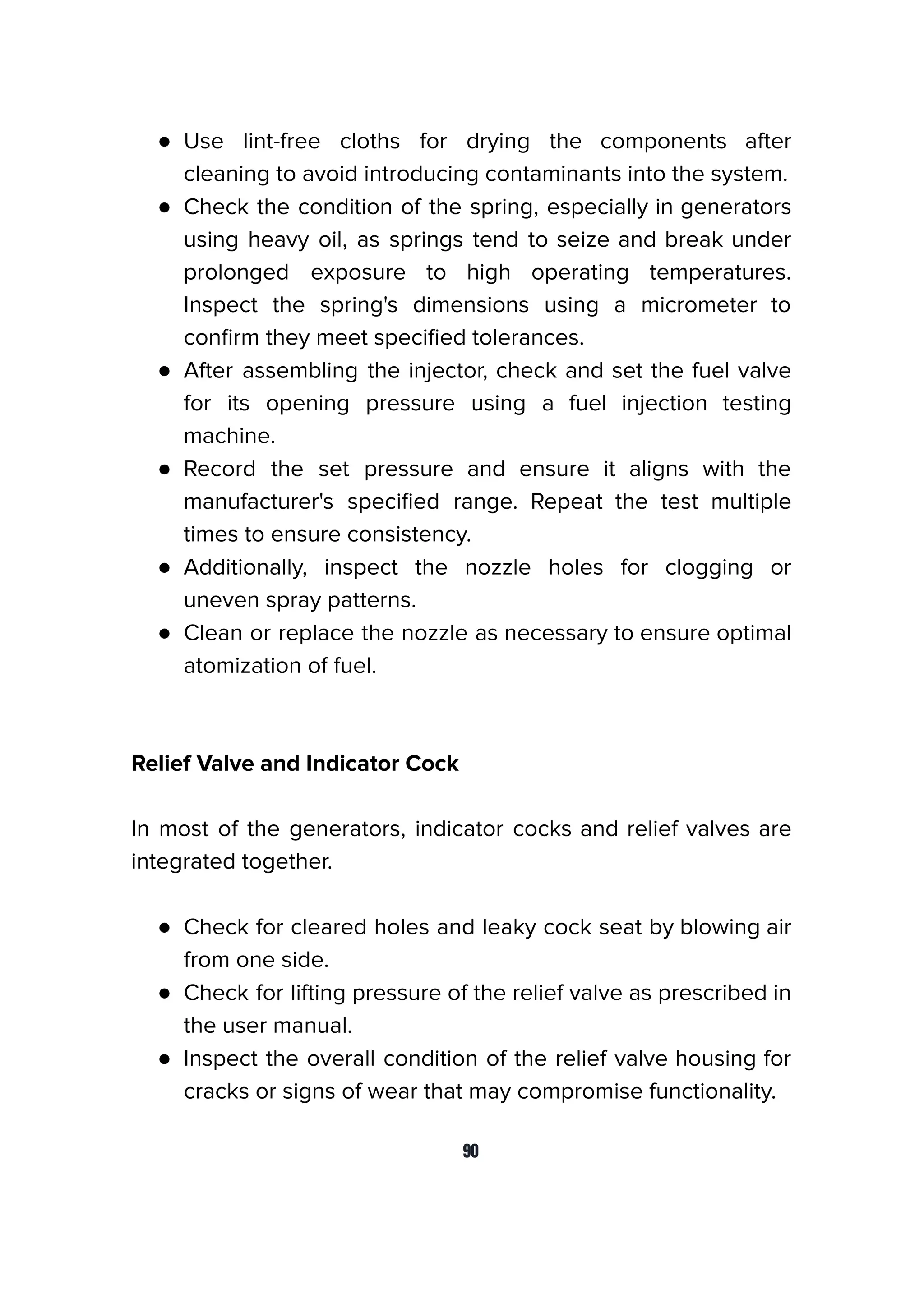 ● Use lint-free cloths for drying the components after
cleaning to avoid introducing contaminants into the system.
● Check the condition of the spring, especially in generators
using heavy oil, as springs tend to seize and break under
prolonged exposure to high operating temperatures.
Inspect the spring's dimensions using a micrometer to
conﬁrm they meet speciﬁed tolerances.
● After assembling the injector, check and set the fuel valve
for its opening pressure using a fuel injection testing
machine.
● Record the set pressure and ensure it aligns with the
manufacturer's speciﬁed range. Repeat the test multiple
times to ensure consistency.
● Additionally, inspect the nozzle holes for clogging or
uneven spray patterns.
● Clean or replace the nozzle as necessary to ensure optimal
atomization of fuel.
Relief Valve and Indicator Cock
In most of the generators, indicator cocks and relief valves are
integrated together.
● Check for cleared holes and leaky cock seat by blowing air
from one side.
● Check for lifting pressure of the relief valve as prescribed in
the user manual.
● Inspect the overall condition of the relief valve housing for
cracks or signs of wear that may compromise functionality.
90
 