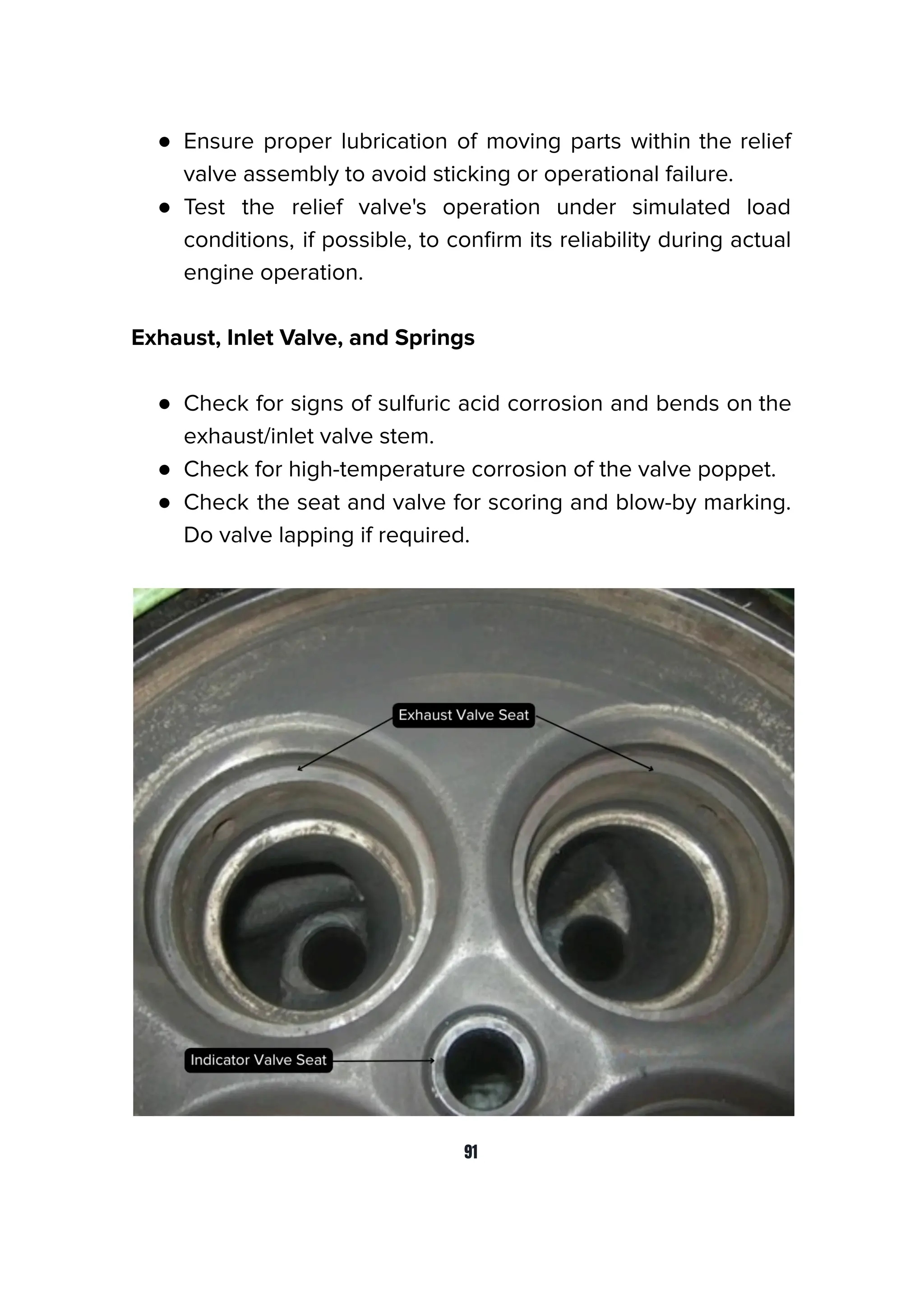 ● Ensure proper lubrication of moving parts within the relief
valve assembly to avoid sticking or operational failure.
● Test the relief valve's operation under simulated load
conditions, if possible, to conﬁrm its reliability during actual
engine operation.
Exhaust, Inlet Valve, and Springs
● Check for signs of sulfuric acid corrosion and bends on the
exhaust/inlet valve stem.
● Check for high-temperature corrosion of the valve poppet.
● Check the seat and valve for scoring and blow-by marking.
Do valve lapping if required.
91
 