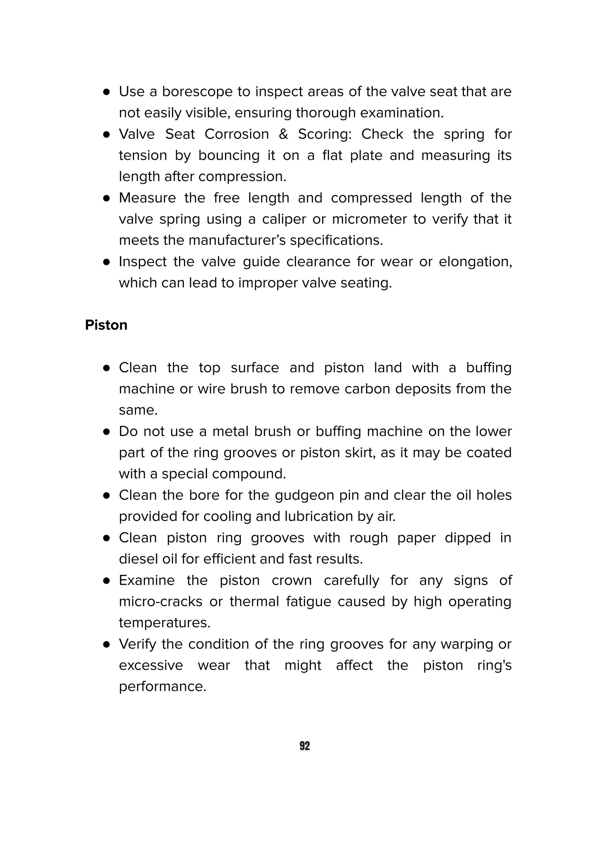 ● Use a borescope to inspect areas of the valve seat that are
not easily visible, ensuring thorough examination.
● Valve Seat Corrosion & Scoring: Check the spring for
tension by bouncing it on a ﬂat plate and measuring its
length after compression.
● Measure the free length and compressed length of the
valve spring using a caliper or micrometer to verify that it
meets the manufacturer’s speciﬁcations.
● Inspect the valve guide clearance for wear or elongation,
which can lead to improper valve seating.
Piston
● Clean the top surface and piston land with a buﬃng
machine or wire brush to remove carbon deposits from the
same.
● Do not use a metal brush or buﬃng machine on the lower
part of the ring grooves or piston skirt, as it may be coated
with a special compound.
● Clean the bore for the gudgeon pin and clear the oil holes
provided for cooling and lubrication by air.
● Clean piston ring grooves with rough paper dipped in
diesel oil for eﬃcient and fast results.
● Examine the piston crown carefully for any signs of
micro-cracks or thermal fatigue caused by high operating
temperatures.
● Verify the condition of the ring grooves for any warping or
excessive wear that might aﬀect the piston ring's
performance.
92
 