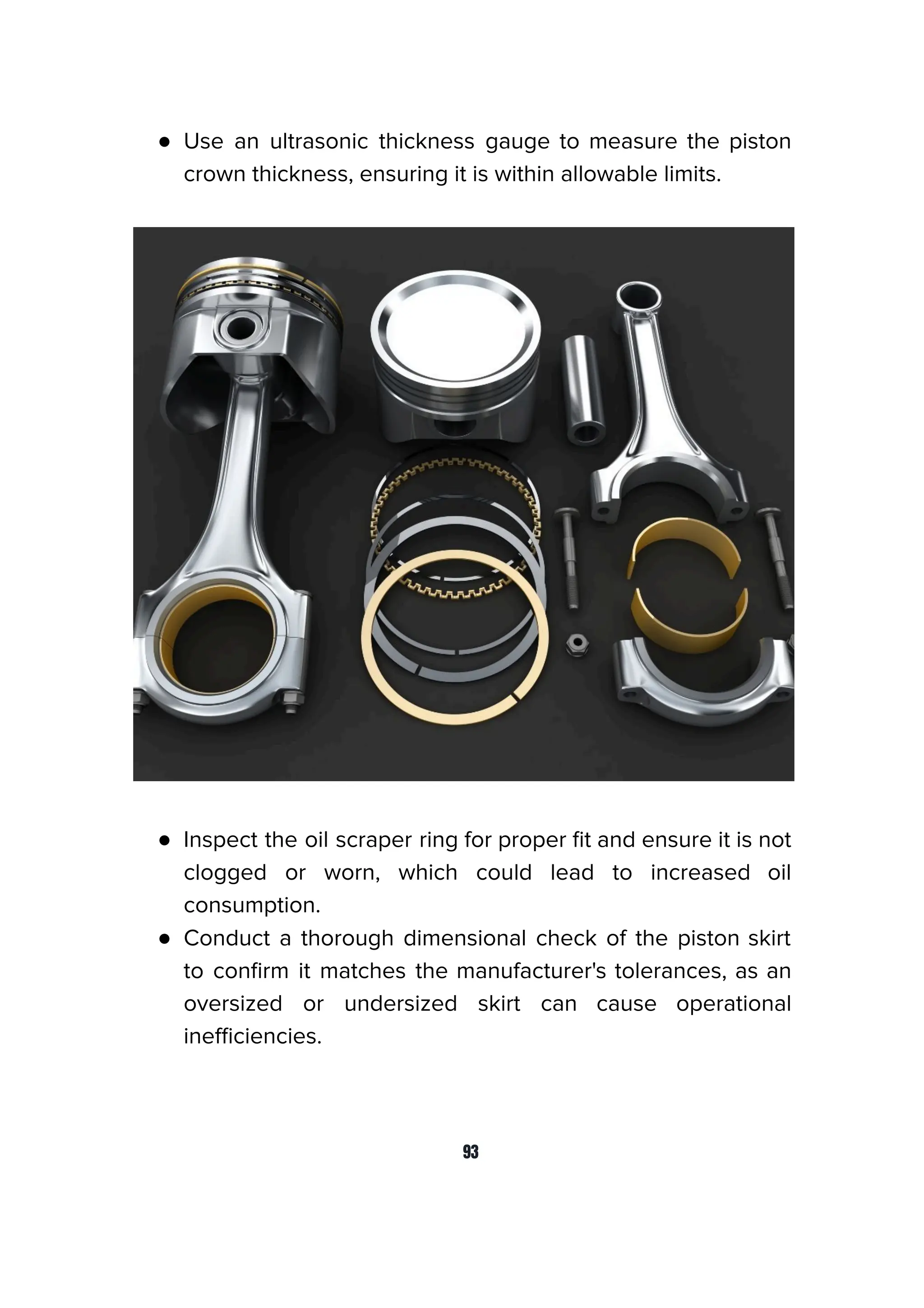 ● Use an ultrasonic thickness gauge to measure the piston
crown thickness, ensuring it is within allowable limits.
● Inspect the oil scraper ring for proper ﬁt and ensure it is not
clogged or worn, which could lead to increased oil
consumption.
● Conduct a thorough dimensional check of the piston skirt
to conﬁrm it matches the manufacturer's tolerances, as an
oversized or undersized skirt can cause operational
ineﬃciencies.
93
 