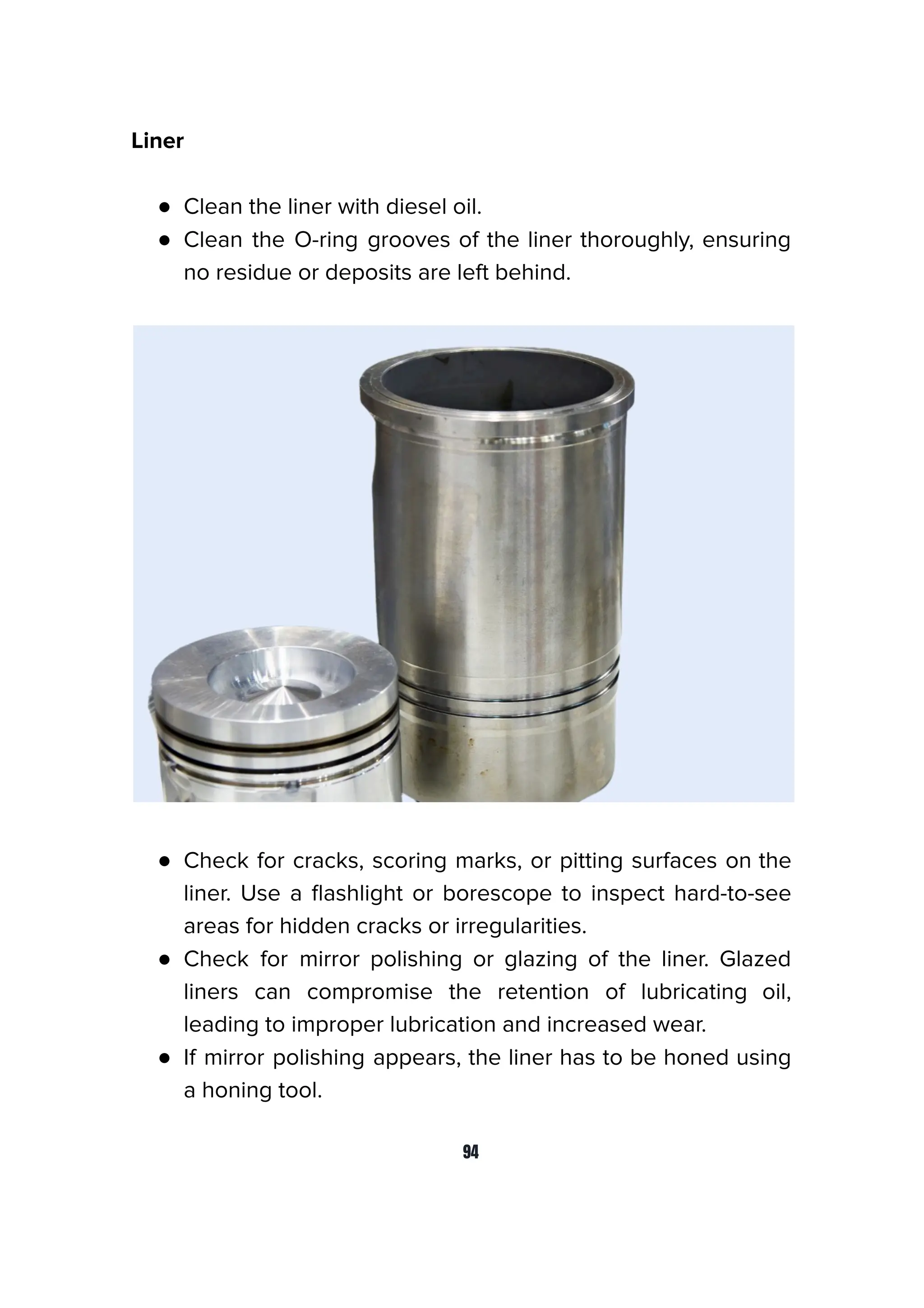 Liner
● Clean the liner with diesel oil.
● Clean the O-ring grooves of the liner thoroughly, ensuring
no residue or deposits are left behind.
● Check for cracks, scoring marks, or pitting surfaces on the
liner. Use a ﬂashlight or borescope to inspect hard-to-see
areas for hidden cracks or irregularities.
● Check for mirror polishing or glazing of the liner. Glazed
liners can compromise the retention of lubricating oil,
leading to improper lubrication and increased wear.
● If mirror polishing appears, the liner has to be honed using
a honing tool.
94
 
