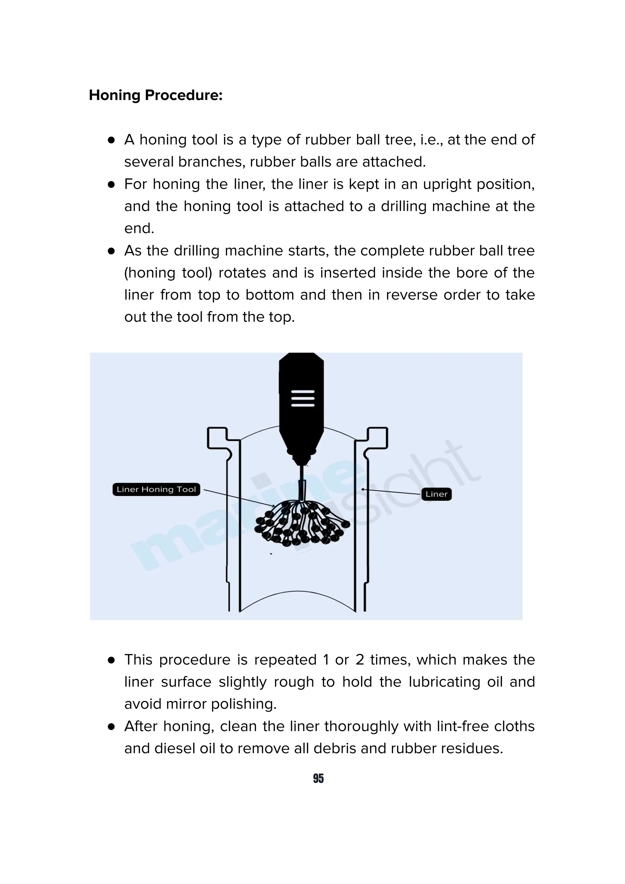 Honing Procedure:
● A honing tool is a type of rubber ball tree, i.e., at the end of
several branches, rubber balls are attached.
● For honing the liner, the liner is kept in an upright position,
and the honing tool is attached to a drilling machine at the
end.
● As the drilling machine starts, the complete rubber ball tree
(honing tool) rotates and is inserted inside the bore of the
liner from top to bottom and then in reverse order to take
out the tool from the top.
● This procedure is repeated 1 or 2 times, which makes the
liner surface slightly rough to hold the lubricating oil and
avoid mirror polishing.
● After honing, clean the liner thoroughly with lint-free cloths
and diesel oil to remove all debris and rubber residues.
95
 