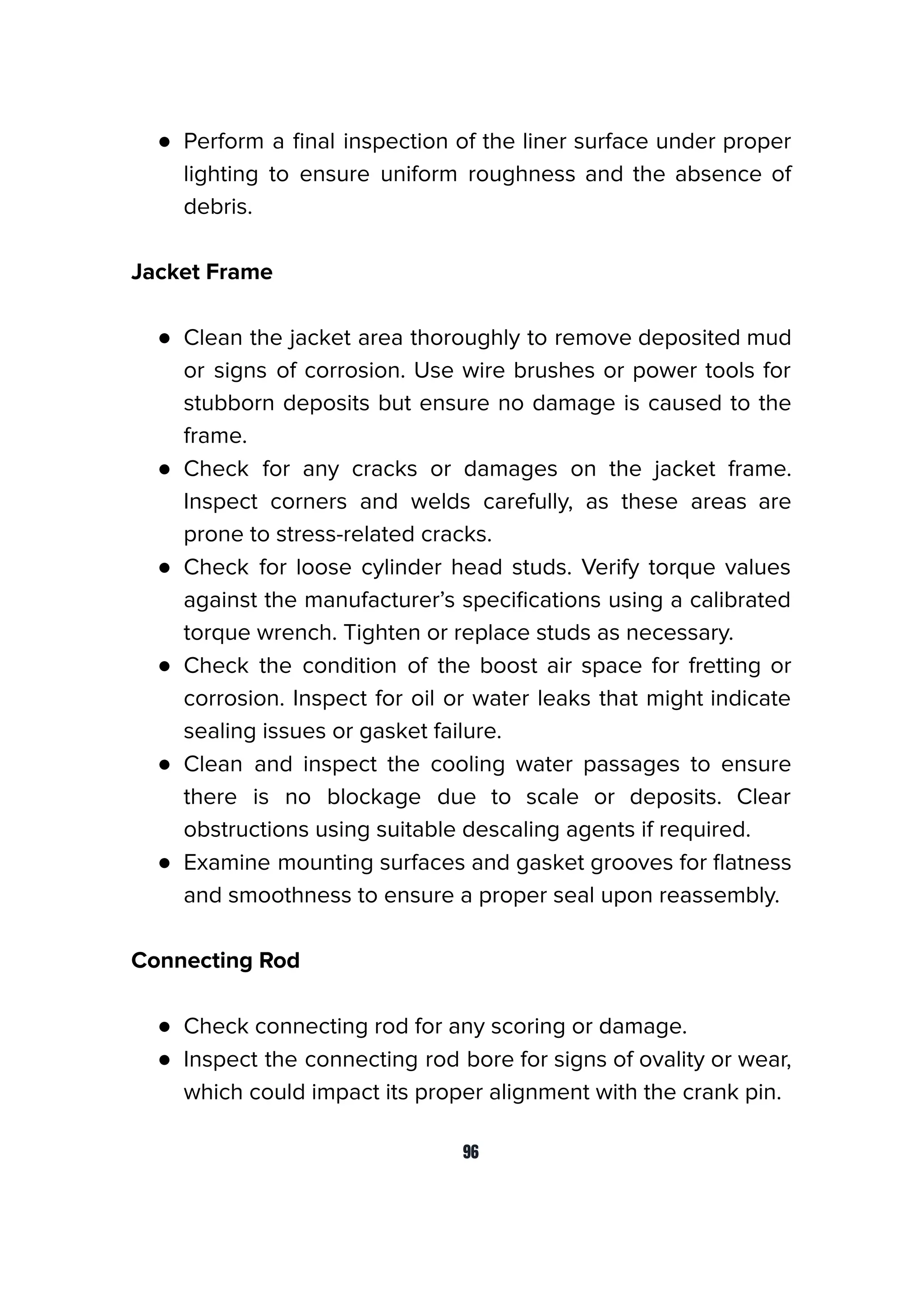 ● Perform a ﬁnal inspection of the liner surface under proper
lighting to ensure uniform roughness and the absence of
debris.
Jacket Frame
● Clean the jacket area thoroughly to remove deposited mud
or signs of corrosion. Use wire brushes or power tools for
stubborn deposits but ensure no damage is caused to the
frame.
● Check for any cracks or damages on the jacket frame.
Inspect corners and welds carefully, as these areas are
prone to stress-related cracks.
● Check for loose cylinder head studs. Verify torque values
against the manufacturer’s speciﬁcations using a calibrated
torque wrench. Tighten or replace studs as necessary.
● Check the condition of the boost air space for fretting or
corrosion. Inspect for oil or water leaks that might indicate
sealing issues or gasket failure.
● Clean and inspect the cooling water passages to ensure
there is no blockage due to scale or deposits. Clear
obstructions using suitable descaling agents if required.
● Examine mounting surfaces and gasket grooves for ﬂatness
and smoothness to ensure a proper seal upon reassembly.
Connecting Rod
● Check connecting rod for any scoring or damage.
● Inspect the connecting rod bore for signs of ovality or wear,
which could impact its proper alignment with the crank pin.
96
 