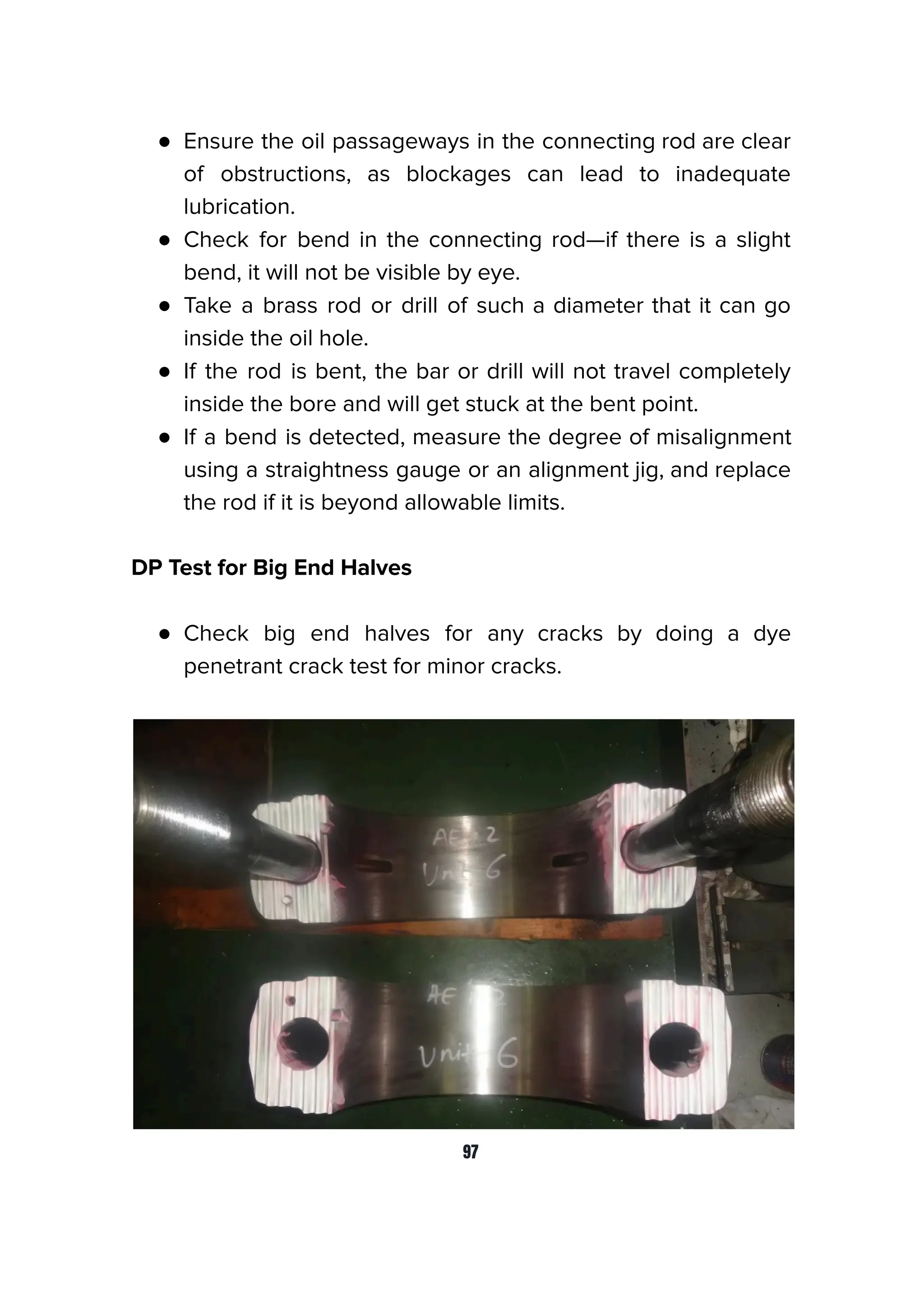 ● Ensure the oil passageways in the connecting rod are clear
of obstructions, as blockages can lead to inadequate
lubrication.
● Check for bend in the connecting rod—if there is a slight
bend, it will not be visible by eye.
● Take a brass rod or drill of such a diameter that it can go
inside the oil hole.
● If the rod is bent, the bar or drill will not travel completely
inside the bore and will get stuck at the bent point.
● If a bend is detected, measure the degree of misalignment
using a straightness gauge or an alignment jig, and replace
the rod if it is beyond allowable limits.
DP Test for Big End Halves
● Check big end halves for any cracks by doing a dye
penetrant crack test for minor cracks.
97
 