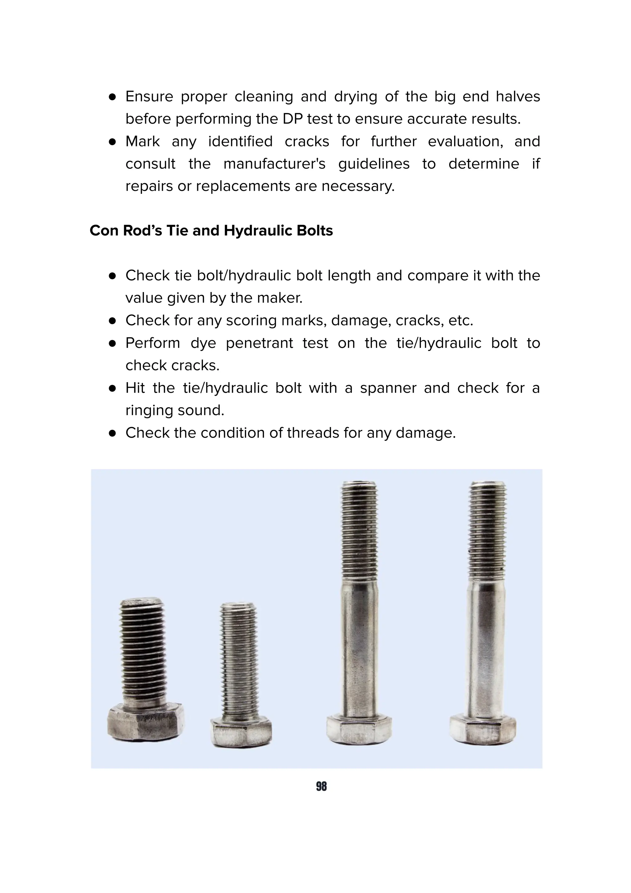 ● Ensure proper cleaning and drying of the big end halves
before performing the DP test to ensure accurate results.
● Mark any identiﬁed cracks for further evaluation, and
consult the manufacturer's guidelines to determine if
repairs or replacements are necessary.
Con Rod’s Tie and Hydraulic Bolts
● Check tie bolt/hydraulic bolt length and compare it with the
value given by the maker.
● Check for any scoring marks, damage, cracks, etc.
● Perform dye penetrant test on the tie/hydraulic bolt to
check cracks.
● Hit the tie/hydraulic bolt with a spanner and check for a
ringing sound.
● Check the condition of threads for any damage.
98
 