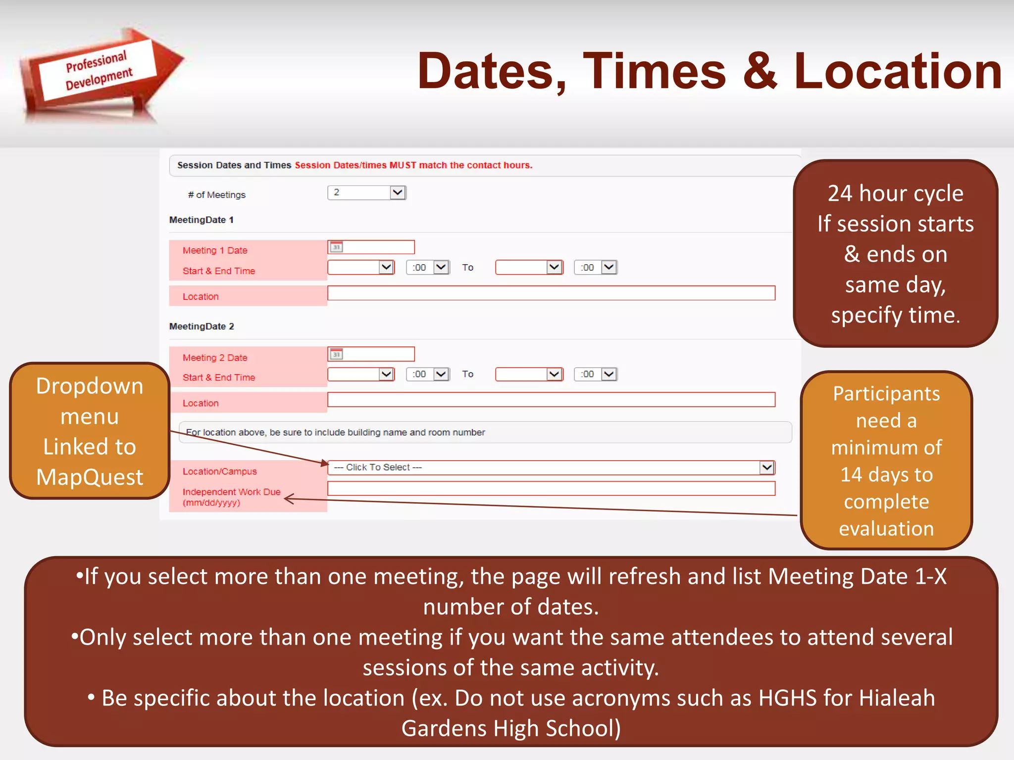 Dates, Times & Location 
•If you select more than one meeting, the page will refresh and list Meeting Date 1-X 
number of dates. 
•Only select more than one meeting if you want the same attendees to attend several 
sessions of the same activity. 
• Be specific about the location (ex. Do not use acronyms such as HGHS for Hialeah 
Gardens High School) 
24 hour cycle 
If session starts 
& ends on 
same day, 
specify time. 
Dropdown 
menu 
Linked to 
MapQuest 
Participants 
need a 
minimum of 
14 days to 
complete 
evaluation 
 
