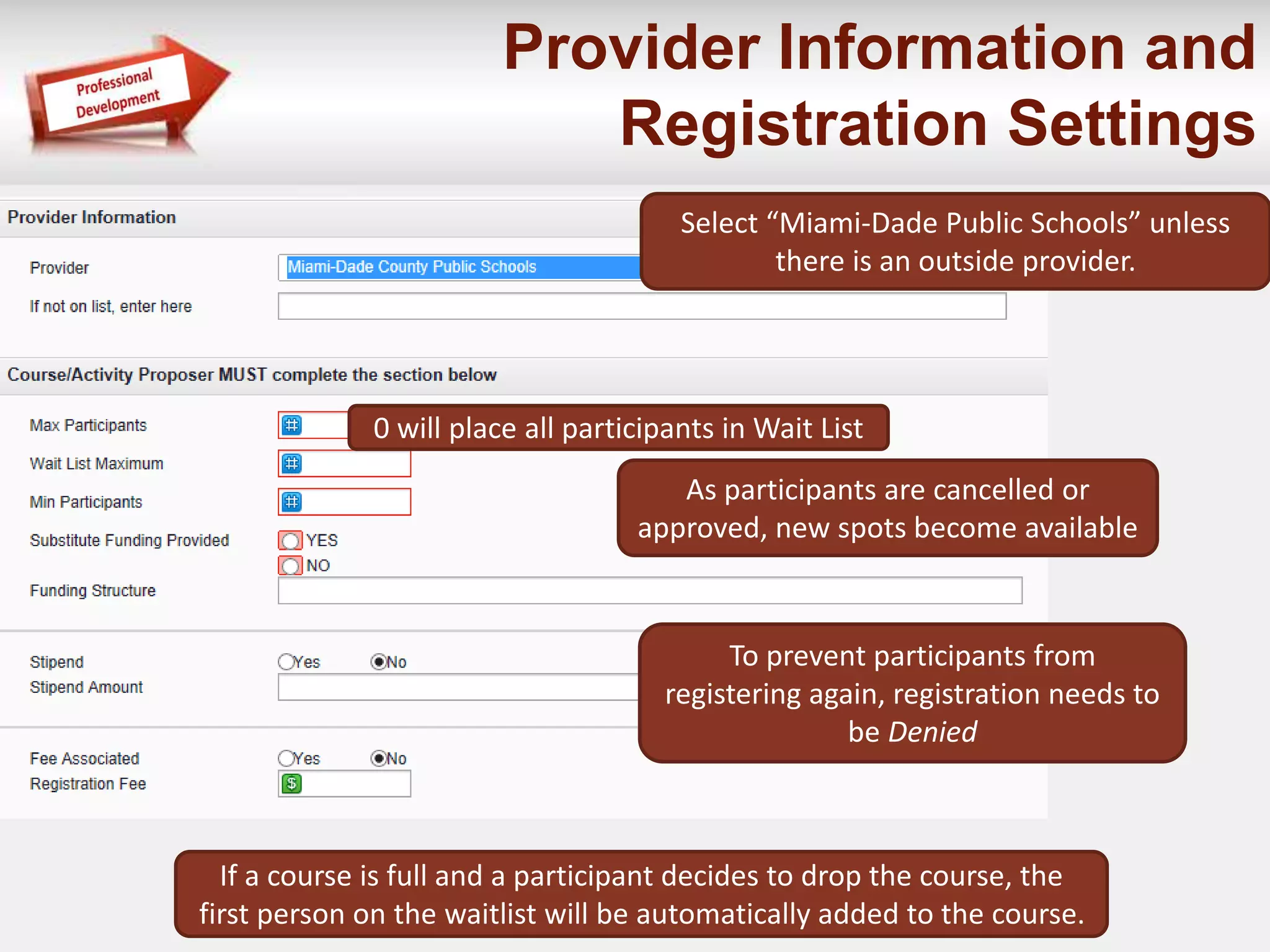 Provider Information and 
Registration Settings 
Select “Miami-Dade Public Schools” unless 
there is an outside provider. 
0 will place all participants in Wait List 
As participants are cancelled or 
approved, new spots become available 
To prevent participants from 
registering again, registration needs to 
be Denied 
If a course is full and a participant decides to drop the course, the 
first person on the waitlist will be automatically added to the course. 
 