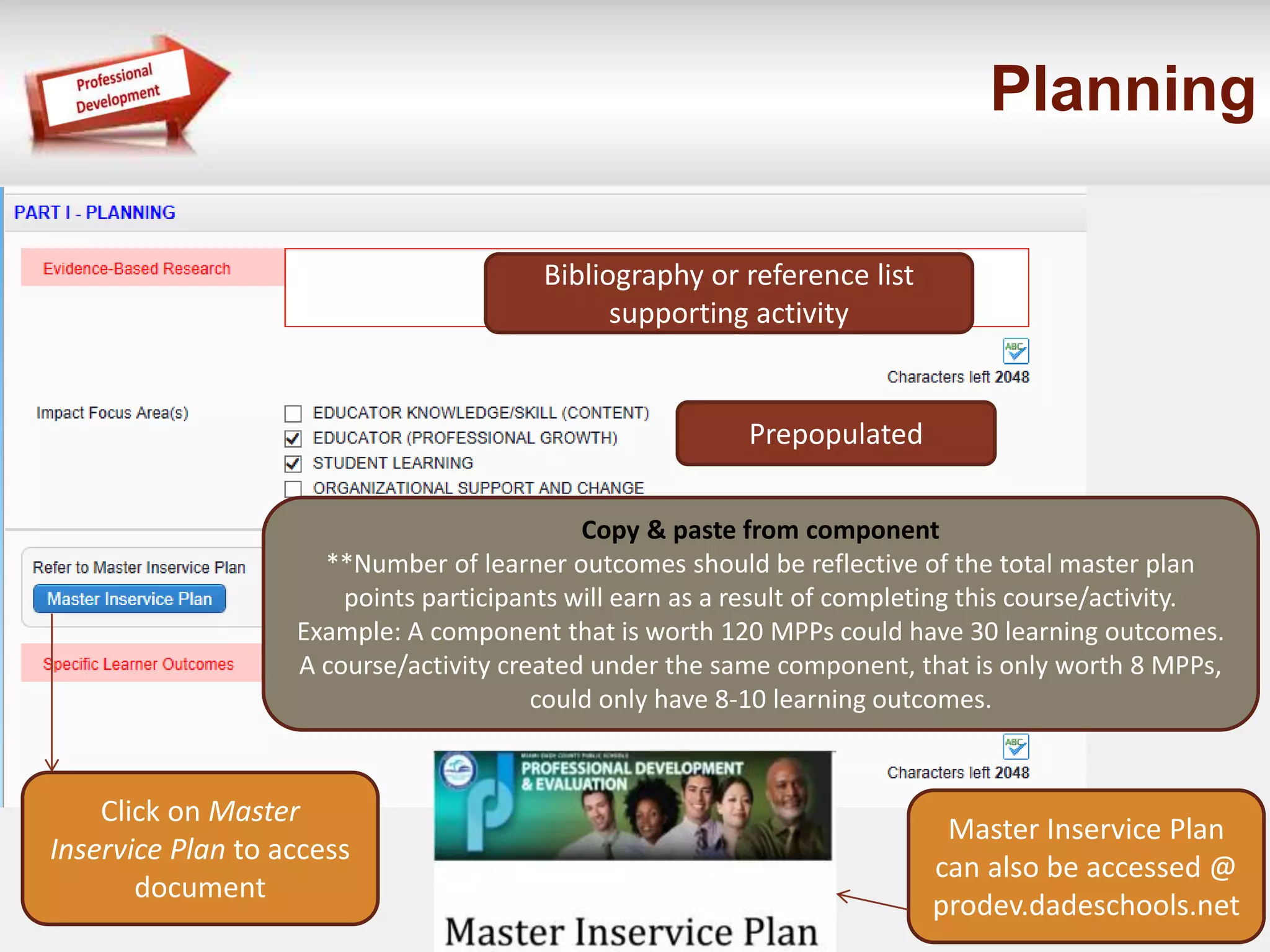 Planning 
Bibliography or reference list 
supporting activity 
Prepopulated 
Copy & paste from component 
**Number of learner outcomes should be reflective of the total master plan 
points participants will earn as a result of completing this course/activity. 
Example: A component that is worth 120 MPPs could have 30 learning outcomes. 
A course/activity created under the same component, that is only worth 8 MPPs, 
could only have 8-10 learning outcomes. 
Click on Master 
Inservice Plan to access 
document 
Master Inservice Plan 
can also be accessed @ 
prodev.dadeschools.net 
 
