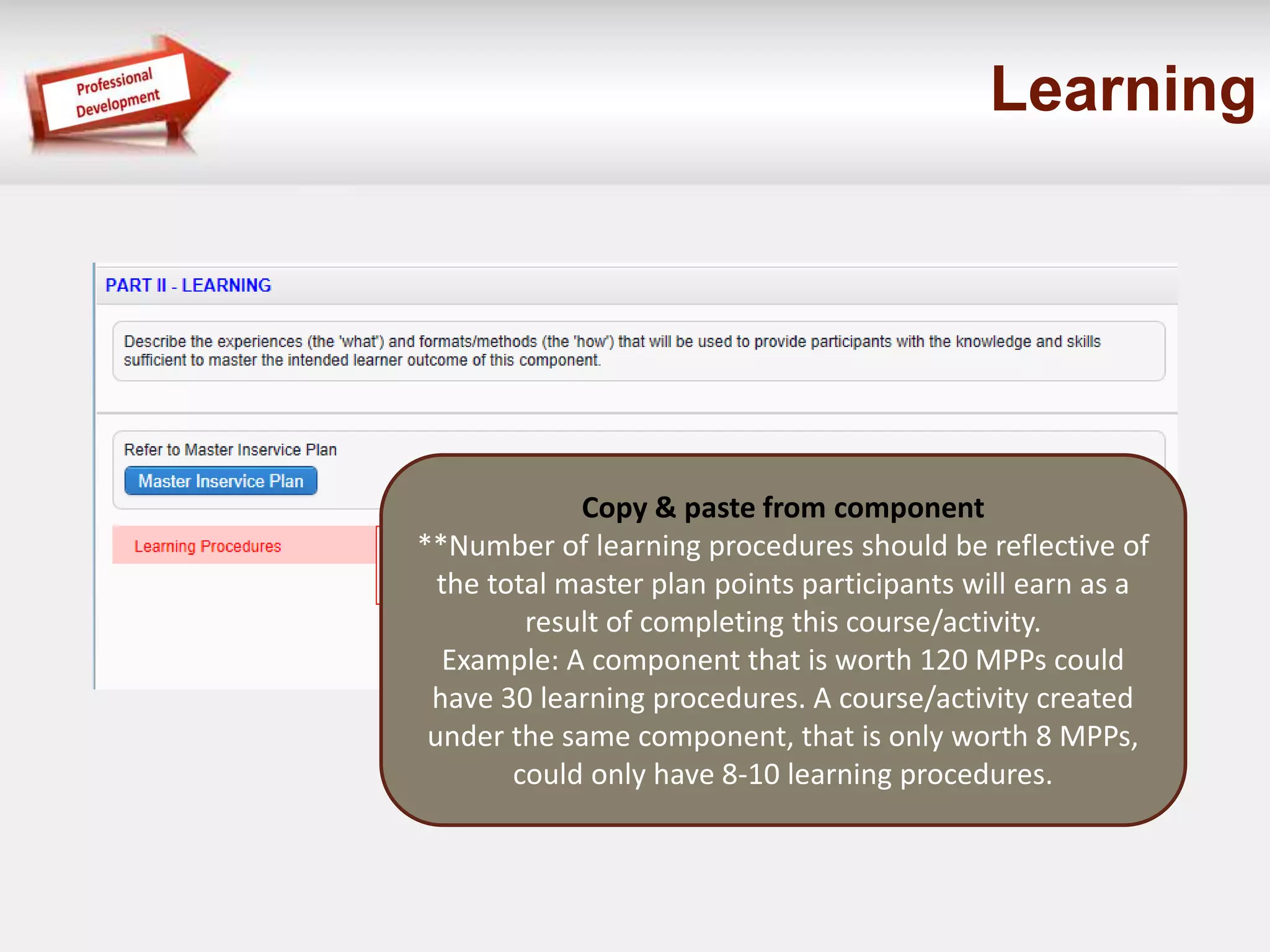 Learning 
Copy & paste from component 
**Number of learning procedures should be reflective of 
the total master plan points participants will earn as a 
result of completing this course/activity. 
Example: A component that is worth 120 MPPs could 
have 30 learning procedures. A course/activity created 
under the same component, that is only worth 8 MPPs, 
could only have 8-10 learning procedures. 
 