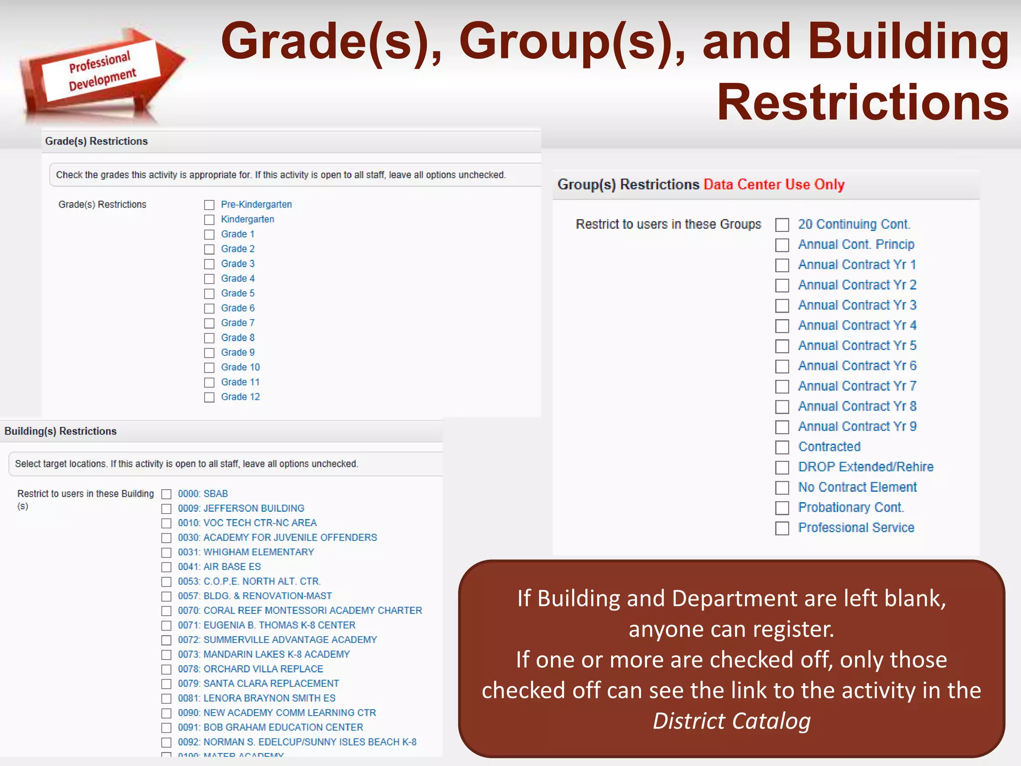 Grade(s), Group(s), and Building 
Restrictions 
If Building and Department are left blank, 
anyone can register. 
If one or more are checked off, only those 
checked off can see the link to the activity in the 
District Catalog 
 