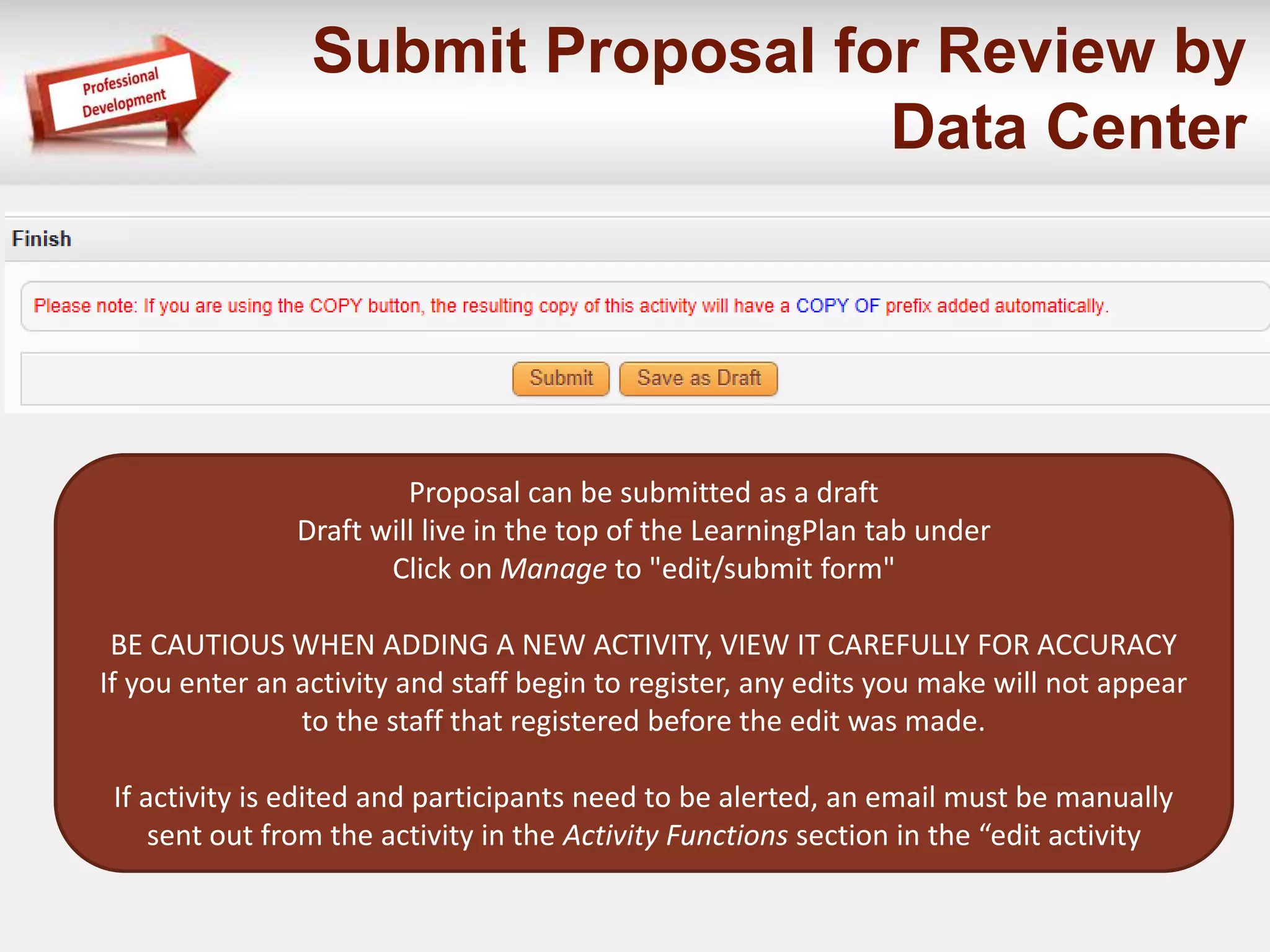 Submit Proposal for Review by 
Data Center 
Proposal can be submitted as a draft 
Draft will live in the top of the LearningPlan tab under 
Click on Manage to "edit/submit form" 
BE CAUTIOUS WHEN ADDING A NEW ACTIVITY, VIEW IT CAREFULLY FOR ACCURACY 
If you enter an activity and staff begin to register, any edits you make will not appear 
to the staff that registered before the edit was made. 
If activity is edited and participants need to be alerted, an email must be manually 
sent out from the activity in the Activity Functions section in the “edit activity 
 