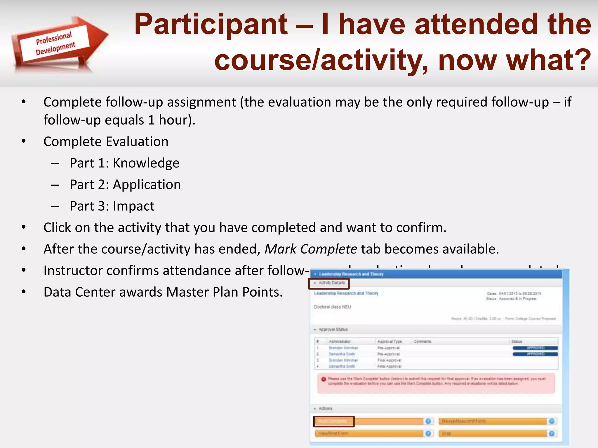 Participant – I have attended the 
course/activity, now what? 
• Complete follow-up assignment (the evaluation may be the only required follow-up – if 
follow-up equals 1 hour). 
• Complete Evaluation 
– Part 1: Knowledge 
– Part 2: Application 
– Part 3: Impact 
• Click on the activity that you have completed and want to confirm. 
• After the course/activity has ended, Mark Complete tab becomes available. 
• Instructor confirms attendance after follow-up and evaluations have been completed. 
• Data Center awards Master Plan Points. 
 
