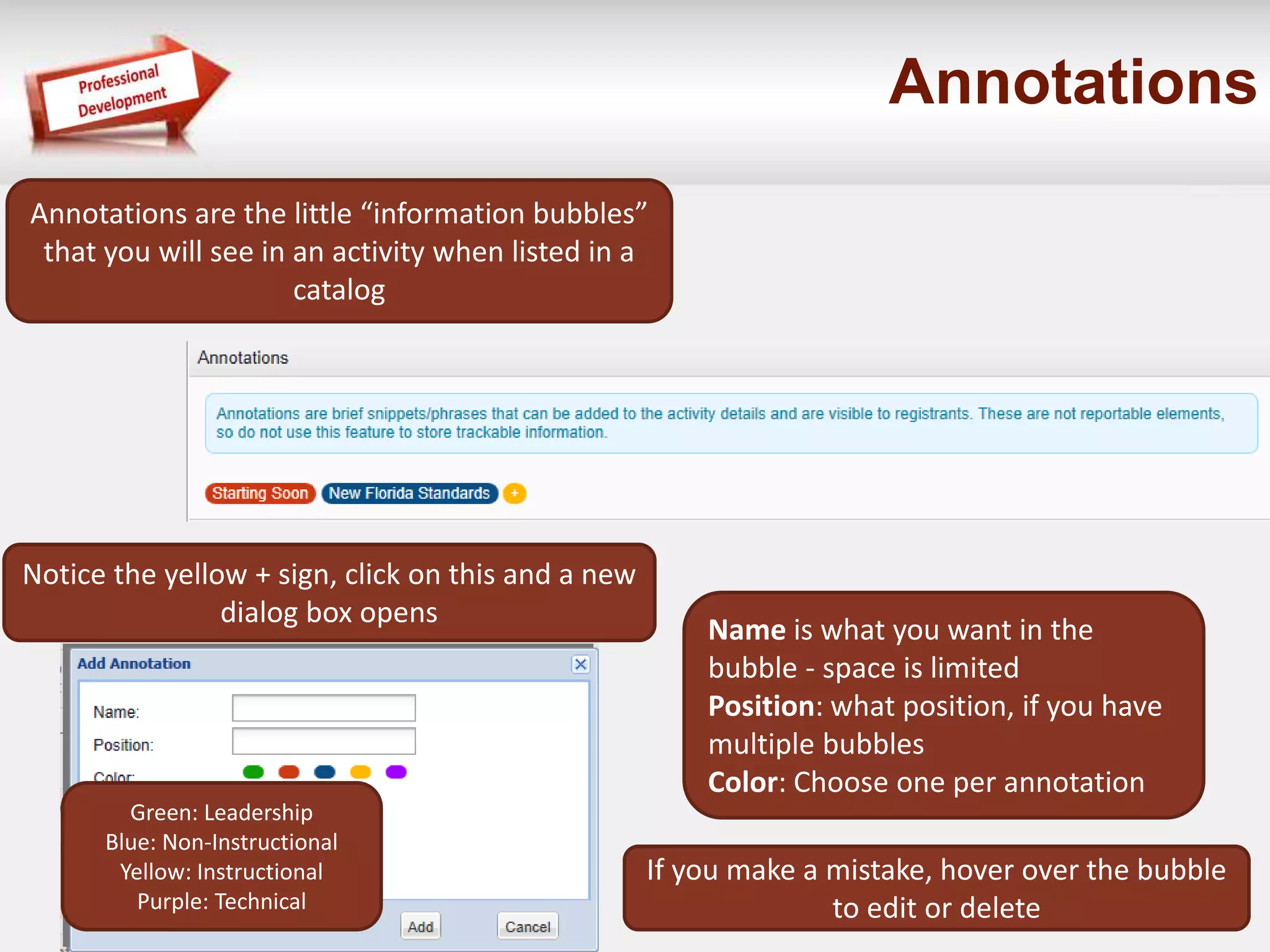 Annotations 
Annotations are the little “information bubbles” 
that you will see in an activity when listed in a 
catalog 
Notice the yellow + sign, click on this and a new 
dialog box opens 
Name is what you want in the 
bubble - space is limited 
Position: what position, if you have 
multiple bubbles 
Color: Choose one per annotation 
If you make a mistake, hover over the bubble 
to edit or delete 
Green: Leadership 
Blue: Non-Instructional 
Yellow: Instructional 
Purple: Technical 
 
