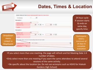 Dates, Times & Location 
•If you select more than one meeting, the page will refresh and list Meeting Date 1-X 
number of dates. 
•Only select more than one meeting if you want the same attendees to attend several 
sessions of the same activity. 
• Be specific about the location (ex. Do not use acronyms such as HGHS for Hialeah 
Gardens High School) 
24 hour cycle 
If session starts 
& ends on 
same day, 
specify time. 
Dropdown 
menu 
Linked to 
MapQuest 
Participants 
need a 
minimum of 
14 days to 
complete 
evaluation 
 