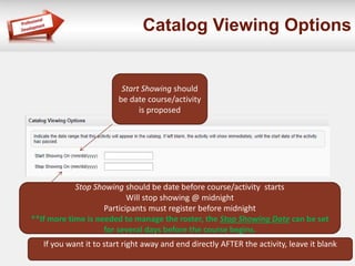 Catalog Viewing Options 
Start Showing should 
be date course/activity 
is proposed 
Stop Showing should be date before course/activity starts 
Will stop showing @ midnight 
Participants must register before midnight 
**If more time is needed to manage the roster, the Stop Showing Date can be set 
for several days before the course begins. 
If you want it to start right away and end directly AFTER the activity, leave it blank 
 