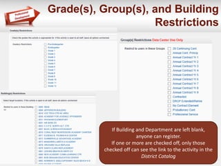 Grade(s), Group(s), and Building 
Restrictions 
If Building and Department are left blank, 
anyone can register. 
If one or more are checked off, only those 
checked off can see the link to the activity in the 
District Catalog 
 