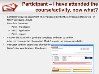 Participant – I have attended the 
course/activity, now what? 
• Complete follow-up assignment (the evaluation may be the only required follow-up – if 
follow-up equals 1 hour). 
• Complete Evaluation 
– Part 1: Knowledge 
– Part 2: Application 
– Part 3: Impact 
• Click on the activity that you have completed and want to confirm. 
• After the course/activity has ended, Mark Complete tab becomes available. 
• Instructor confirms attendance after follow-up and evaluations have been completed. 
• Data Center awards Master Plan Points. 
 