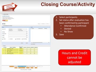 Closing Course/Activity 
1. Select participants 
2. Set status after evaluation has 
been confirmed by participant 
• Attendance Confirmed 
• Denied 
• No Show 
3. Save 
Hours and Credit 
cannot be 
adjusted 
 