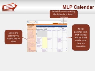 MLP Calendar 
Select the 
catalog you 
would like to 
view 
All PD 
postings from 
that catalog 
will be listed 
on the date 
they are 
occurring. 
Search for courses using 
the Calendar’s Search 
function 
 