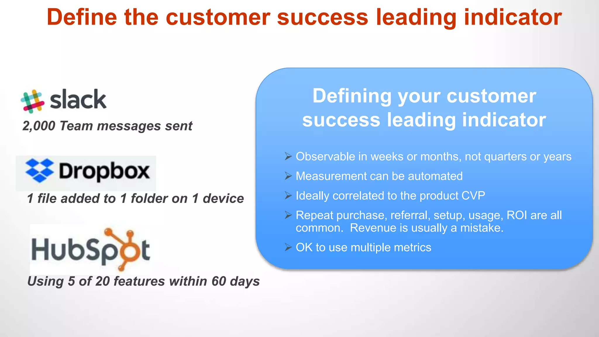 Define the customer success leading indicator
Defining your customer
success leading indicator
 Observable in weeks or months, not quarters or years
 Measurement can be automated
 Ideally correlated to the product CVP
 Repeat purchase, referral, setup, usage, ROI are all
common. Revenue is usually a mistake.
 OK to use multiple metrics
2,000 Team messages sent
1 file added to 1 folder on 1 device
Using 5 of 20 features within 60 days
 