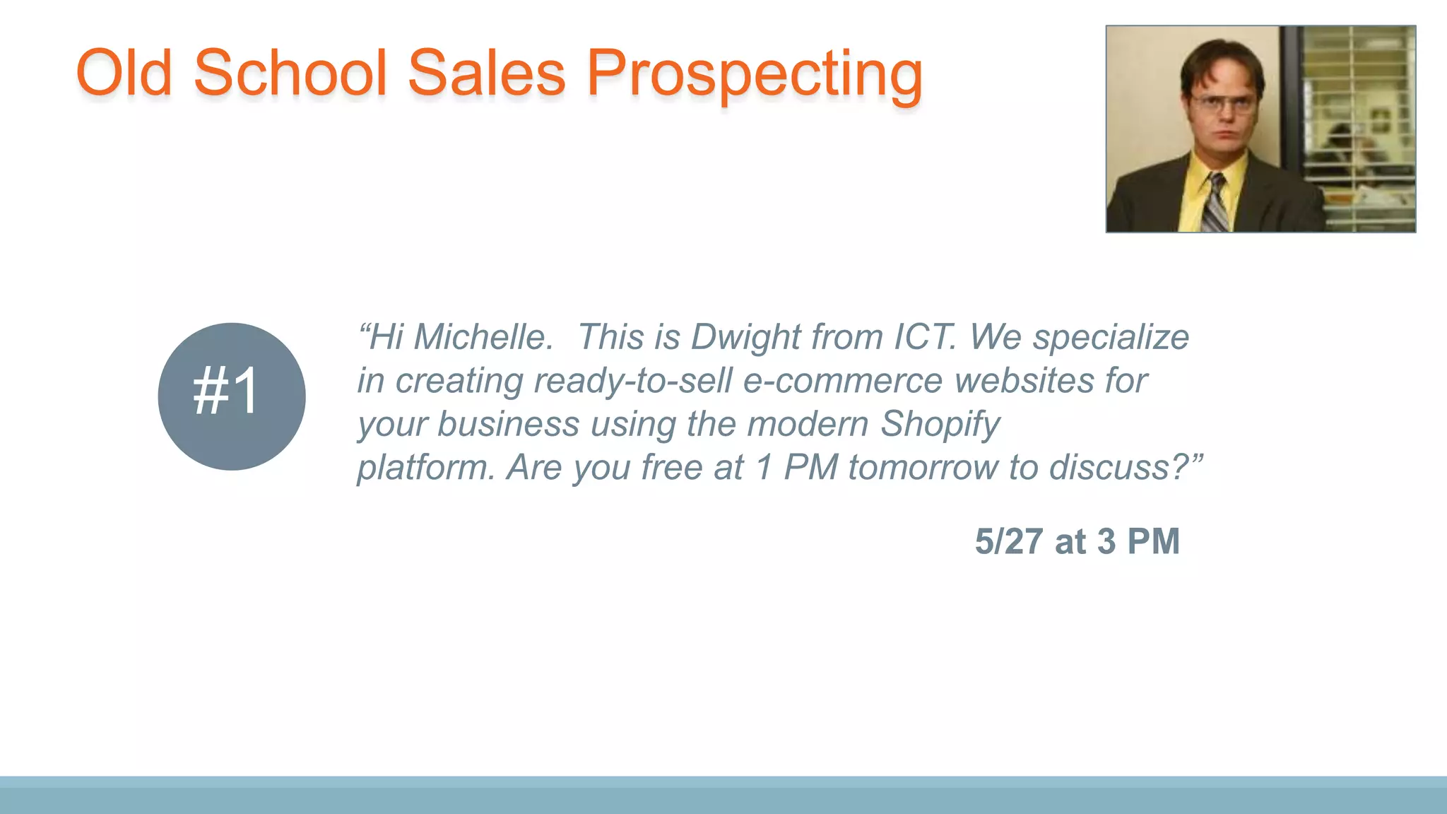 Old School Sales Prospecting
“Hi Michelle. This is Dwight from ICT. We specialize
in creating ready-to-sell e-commerce websites for
your business using the modern Shopify
platform. Are you free at 1 PM tomorrow to discuss?”
5/27 at 3 PM
#1
 