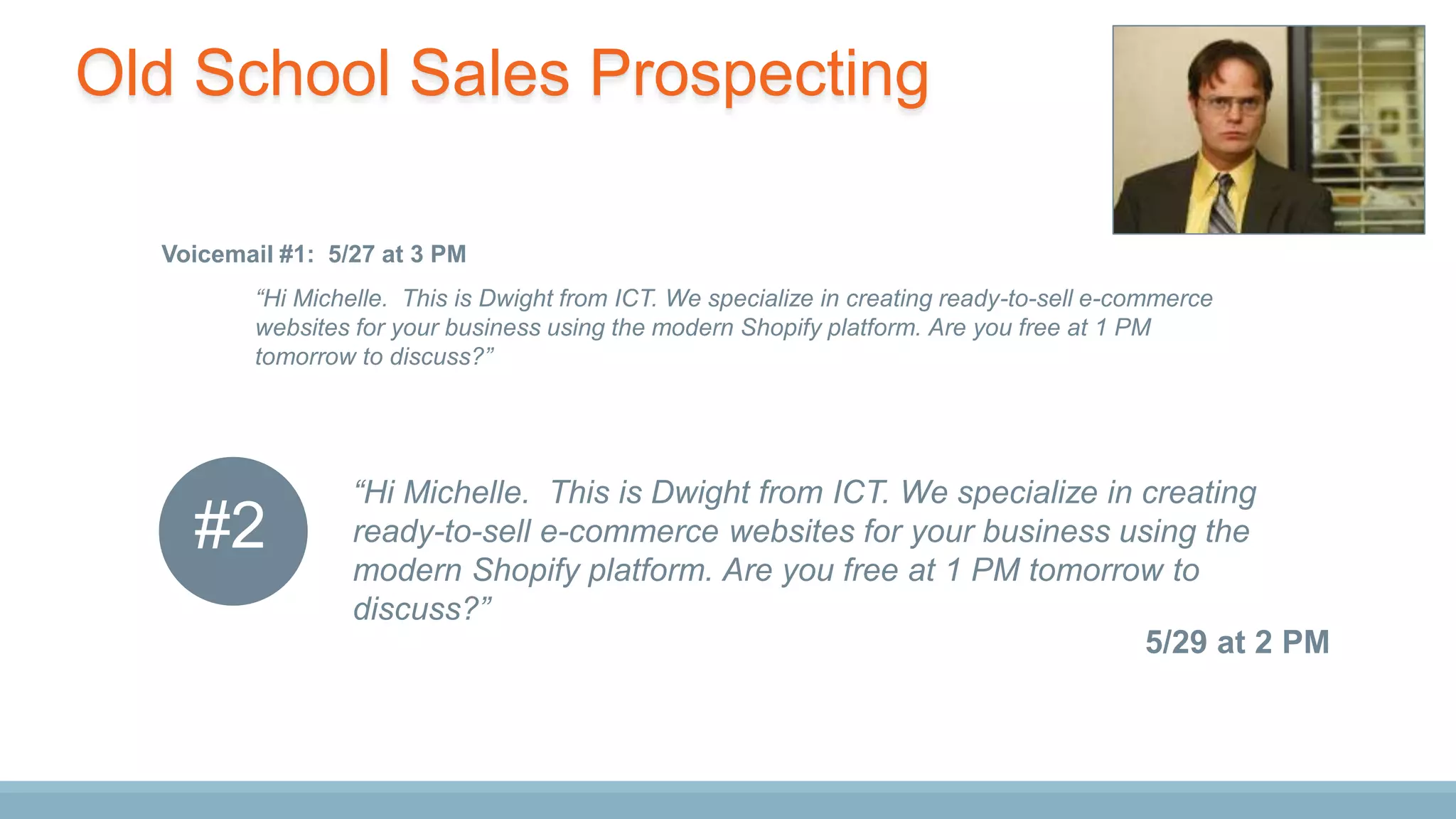 “Hi Michelle. This is Dwight from ICT. We specialize in creating
ready-to-sell e-commerce websites for your business using the
modern Shopify platform. Are you free at 1 PM tomorrow to
discuss?”
5/29 at 2 PM
“Hi Michelle. This is Dwight from ICT. We specialize in creating ready-to-sell e-commerce
websites for your business using the modern Shopify platform. Are you free at 1 PM
tomorrow to discuss?”
Voicemail #1: 5/27 at 3 PM
#2
Old School Sales Prospecting
 
