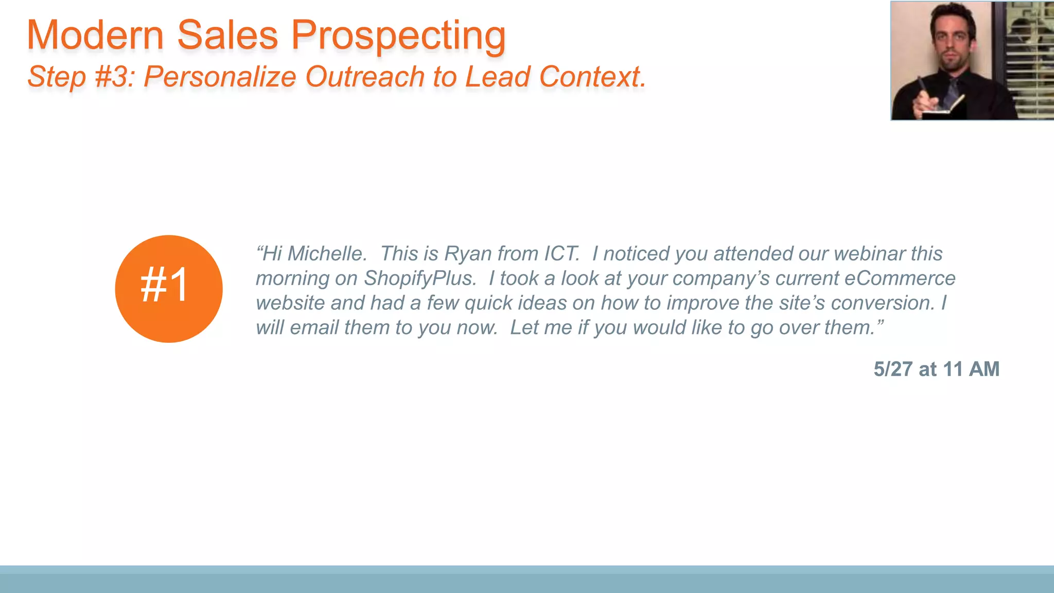 “Hi Michelle. This is Ryan from ICT. I noticed you attended our webinar this
morning on ShopifyPlus. I took a look at your company’s current eCommerce
website and had a few quick ideas on how to improve the site’s conversion. I
will email them to you now. Let me if you would like to go over them.”
5/27 at 11 AM
#1
Modern Sales Prospecting
Step #3: Personalize Outreach to Lead Context.
 