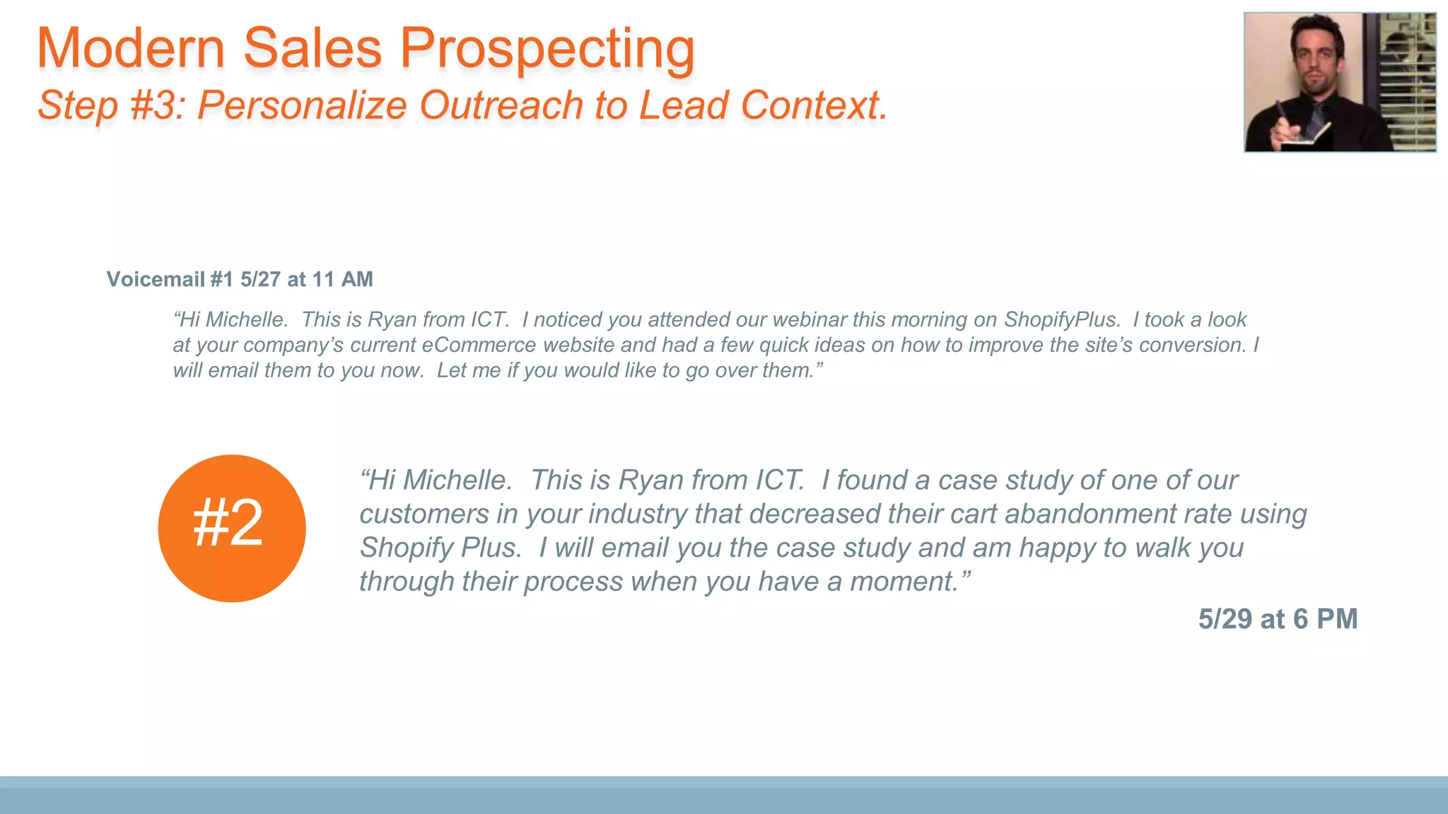 “Hi Michelle. This is Ryan from ICT. I noticed you attended our webinar this morning on ShopifyPlus. I took a look
at your company’s current eCommerce website and had a few quick ideas on how to improve the site’s conversion. I
will email them to you now. Let me if you would like to go over them.”
Voicemail #1 5/27 at 11 AM
“Hi Michelle. This is Ryan from ICT. I found a case study of one of our
customers in your industry that decreased their cart abandonment rate using
Shopify Plus. I will email you the case study and am happy to walk you
through their process when you have a moment.”
5/29 at 6 PM
#2
Modern Sales Prospecting
Step #3: Personalize Outreach to Lead Context.
 