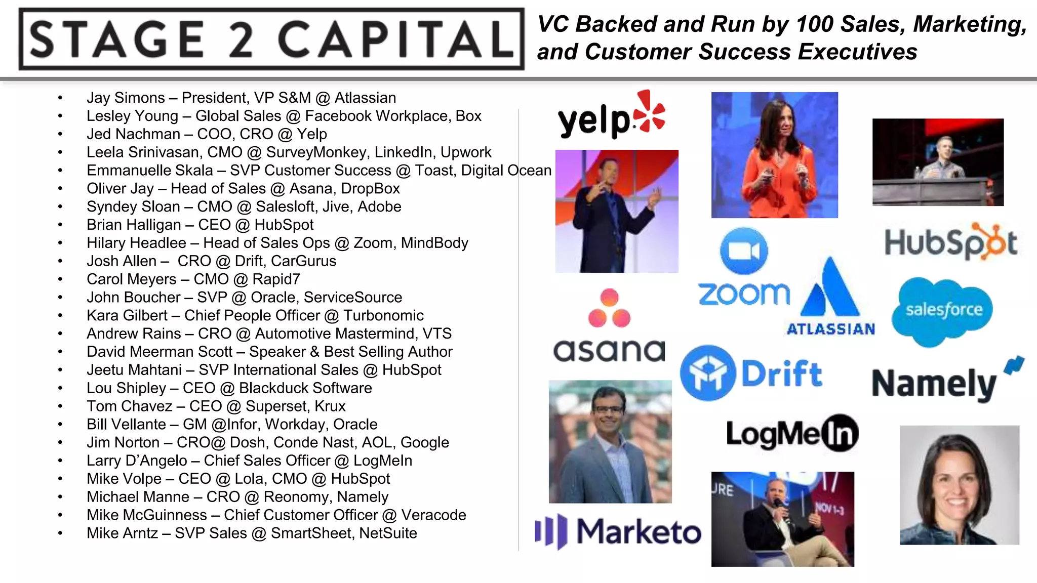 • Jay Simons – President, VP S&M @ Atlassian
• Lesley Young – Global Sales @ Facebook Workplace, Box
• Jed Nachman – COO, CRO @ Yelp
• Leela Srinivasan, CMO @ SurveyMonkey, LinkedIn, Upwork
• Emmanuelle Skala – SVP Customer Success @ Toast, Digital Ocean
• Oliver Jay – Head of Sales @ Asana, DropBox
• Syndey Sloan – CMO @ Salesloft, Jive, Adobe
• Brian Halligan – CEO @ HubSpot
• Hilary Headlee – Head of Sales Ops @ Zoom, MindBody
• Josh Allen – CRO @ Drift, CarGurus
• Carol Meyers – CMO @ Rapid7
• John Boucher – SVP @ Oracle, ServiceSource
• Kara Gilbert – Chief People Officer @ Turbonomic
• Andrew Rains – CRO @ Automotive Mastermind, VTS
• David Meerman Scott – Speaker & Best Selling Author
• Jeetu Mahtani – SVP International Sales @ HubSpot
• Lou Shipley – CEO @ Blackduck Software
• Tom Chavez – CEO @ Superset, Krux
• Bill Vellante – GM @Infor, Workday, Oracle
• Jim Norton – CRO@ Dosh, Conde Nast, AOL, Google
• Larry D’Angelo – Chief Sales Officer @ LogMeIn
• Mike Volpe – CEO @ Lola, CMO @ HubSpot
• Michael Manne – CRO @ Reonomy, Namely
• Mike McGuinness – Chief Customer Officer @ Veracode
• Mike Arntz – SVP Sales @ SmartSheet, NetSuite
VC Backed and Run by 100 Sales, Marketing,
and Customer Success Executives
 
