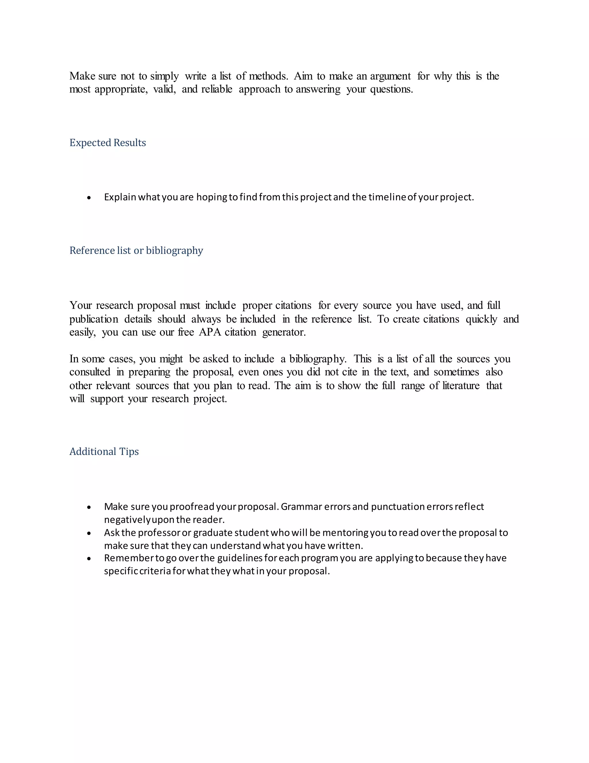 Make sure not to simply write a list of methods. Aim to make an argument for why this is the
most appropriate, valid, and reliable approach to answering your questions.
Expected Results
 Explainwhatyouare hopingtofindfromthisprojectand the timelineof yourproject.
Reference list or bibliography
Your research proposal must include proper citations for every source you have used, and full
publication details should always be included in the reference list. To create citations quickly and
easily, you can use our free APA citation generator.
In some cases, you might be asked to include a bibliography. This is a list of all the sources you
consulted in preparing the proposal, even ones you did not cite in the text, and sometimes also
other relevant sources that you plan to read. The aim is to show the full range of literature that
will support your research project.
Additional Tips
 Make sure youproofreadyourproposal.Grammar errorsand punctuationerrorsreflect
negativelyuponthe reader.
 Askthe professoror graduate studentwhowill be mentoringyoutoreadoverthe proposal to
make sure that theycan understandwhatyouhave written.
 Remembertogo overthe guidelinesforeachprogramyou are applyingtobecause theyhave
specificcriteriaforwhattheywhatinyour proposal.
 