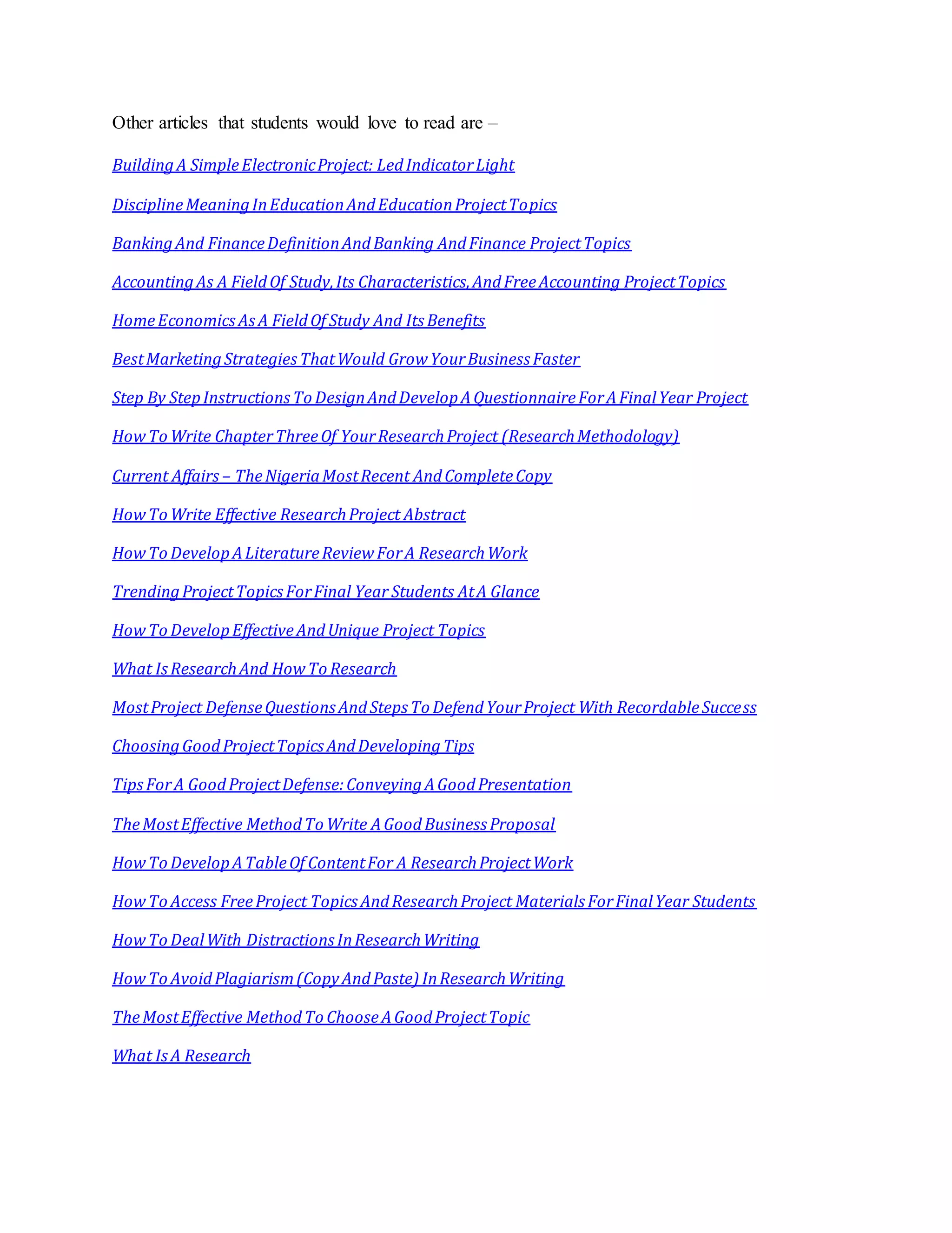 Other articles that students would love to read are –
BuildingA SimpleElectronicProject: LedIndicatorLight
DisciplineMeaningInEducationAndEducationProjectTopics
BankingAnd FinanceDefinitionAndBanking AndFinance ProjectTopics
AccountingAs A FieldOf Study,Its Characteristics,AndFreeAccounting ProjectTopics
HomeEconomicsAsA FieldOf Study And Its Benefits
BestMarketingStrategiesThatWould GrowYourBusiness Faster
Step By StepInstructionsTo DesignAndDevelopAQuestionnaireForAFinalYear Project
HowTo Write ChapterThreeOf YourResearchProject (ResearchMethodology)
Current Affairs – TheNigeriaMostRecent AndCompleteCopy
HowTo Write Effective ResearchProject Abstract
HowTo DevelopALiteratureReviewForA ResearchWork
TrendingProjectTopicsForFinal Year Students AtA Glance
HowTo DevelopEffectiveAndUnique Project Topics
What IsResearchAnd HowTo Research
MostProject DefenseQuestionsAndSteps To DefendYourProject With RecordableSuccess
ChoosingGoodProjectTopicsAndDevelopingTips
TipsForA GoodProjectDefense:ConveyingAGoodPresentation
TheMostEffective MethodTo Write AGoodBusiness Proposal
HowTo DevelopATableOf ContentFor A ResearchProjectWork
HowTo Access FreeProject TopicsAndResearchProject Materials ForFinalYear Students
HowTo DealWith DistractionsInResearchWriting
HowTo AvoidPlagiarism(CopyAndPaste) InResearchWriting
TheMostEffective MethodTo ChooseAGoodProjectTopic
What IsA Research
 