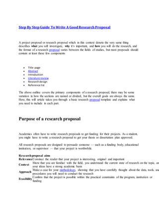 Step By StepGuide To Write A GoodResearchProposal
A project proposal or research proposal which in this context denote the very same thing
describes what you will investigate, why it’s important, and how you will do the research, and
the format of a research proposal varies between the fields of studies, but most proposals should
contain at least these few components
 Title page
 Abstract
 Introduction
 Literature review
 Researchdesign
 Reference list
The above outline covers the primary components of a research proposal, there may be some
variation in how the sections are named or divided, but the overall goals are always the same.
Here, this will article takes you through a basic research proposal template and explains what
you need to include in each part.
Purpose of a research proposal
Academics often have to write research proposals to get funding for their projects. As a student,
you might have to write a research proposal to get your thesis or dissertation plan approved.
All research proposals are designed to persuade someone — such as a funding body, educational
institution, or supervisor — that your project is worthwhile.
Researchproposal aims
RelevanceConvince the reader that your project is interesting, original and important
Context
Show that you are familiar with the field, you understand the current state of research on the topic, an
your ideas have a strong academic basis
Approach
Make a case for your methodology, showing that you have carefully thought about the data, tools, and
procedures you will need to conduct the research
Feasibility
Confirm that the project is possible within the practical constraints of the program, institution or
funding
 