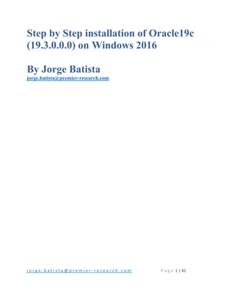 j o r g e . b a t i s t a @ p r e m i e r ‐ r e s e a r c h . c o m        P a g e  1 | 41 
 
Step by Step installation of Oracle19c
(19.3.0.0.0) on Windows 2016
By Jorge Batista
jorge.batista@premier-research.com
 
   
 