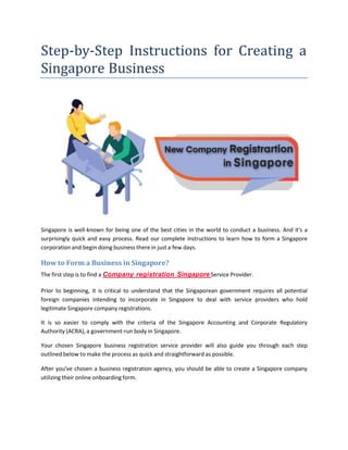 Step-by-Step Instructions for Creating a
Singapore Business
Singapore is well-known for being one of the best cities in the world to conduct a business. And it's a
surprisingly quick and easy process. Read our complete instructions to learn how to form a Singapore
corporation and begin doing business there in just a few days.
How to Form a Business in Singapore?
The first step is to find a Company registration Singapore Service Provider.
Prior to beginning, it is critical to understand that the Singaporean government requires all potential
foreign companies intending to incorporate in Singapore to deal with service providers who hold
legitimate Singapore company registrations.
It is so easier to comply with the criteria of the Singapore Accounting and Corporate Regulatory
Authority (ACRA), a government-run body in Singapore.
Your chosen Singapore business registration service provider will also guide you through each step
outlined below to make the process as quick and straightforward as possible.
After you've chosen a business registration agency, you should be able to create a Singapore company
utilizing their online onboarding form.
 