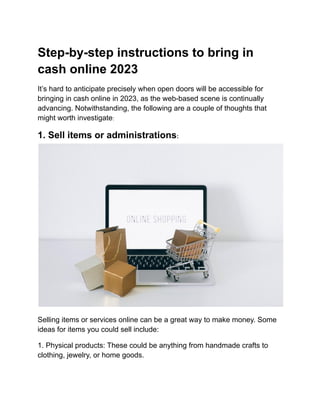 Step-by-step instructions to bring in
cash online 2023
It’s hard to anticipate precisely when open doors will be accessible for
bringing in cash online in 2023, as the web-based scene is continually
advancing. Notwithstanding, the following are a couple of thoughts that
might worth investigate:
1. Sell items or administrations:
Selling items or services online can be a great way to make money. Some
ideas for items you could sell include:
1. Physical products: These could be anything from handmade crafts to
clothing, jewelry, or home goods.
 