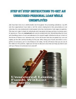 Step by step instructions to get an
Unsecured Personal Loan While
Unemployed
Jobs have been lost at an unfathomable rate throughout the proceeding subsidence. Lay-offs
and shut organizations have taken a toll the nation employments that presumably are not
returning. Any new employments made appear to be low maintenance, least wage occupations.
This does not make it simple for individuals who have great trainings and have numerous years
of experience. They are unemployed and cannot comprehend why. Notwithstanding the inner
self shredding nature of such unemployment, the overall taught individual ends up or there in
the throes of finance ruin. Severance pay, on the off chance that they accepted any, runs out
rapidly yet the bills continue landing via the post office. Being out of work and broke is not a
perfect circumstance, yet it is the lifestyle in UK today. On the off chance that you are one of
the millions in this position, might you not love to discover a loan that can help you hold it over
until your finance circumstance turns around?
 