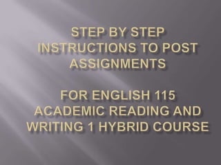 Step by Step instructions to Post Assignments for English 115 academic reading andwriting 1 hybrid course 