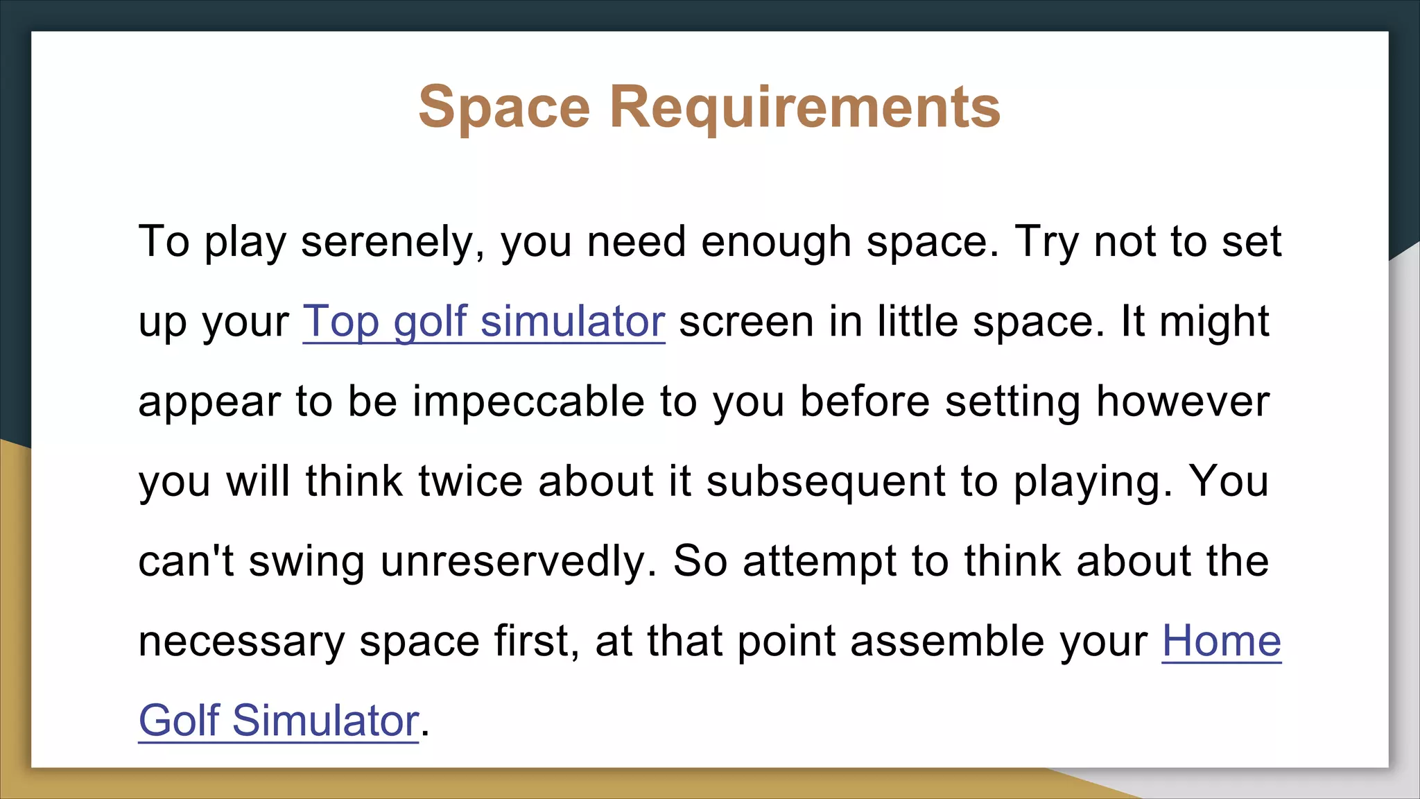 Space Requirements
To play serenely, you need enough space. Try not to set
up your Top golf simulator screen in little space. It might
appear to be impeccable to you before setting however
you will think twice about it subsequent to playing. You
can't swing unreservedly. So attempt to think about the
necessary space first, at that point assemble your Home
Golf Simulator.
 