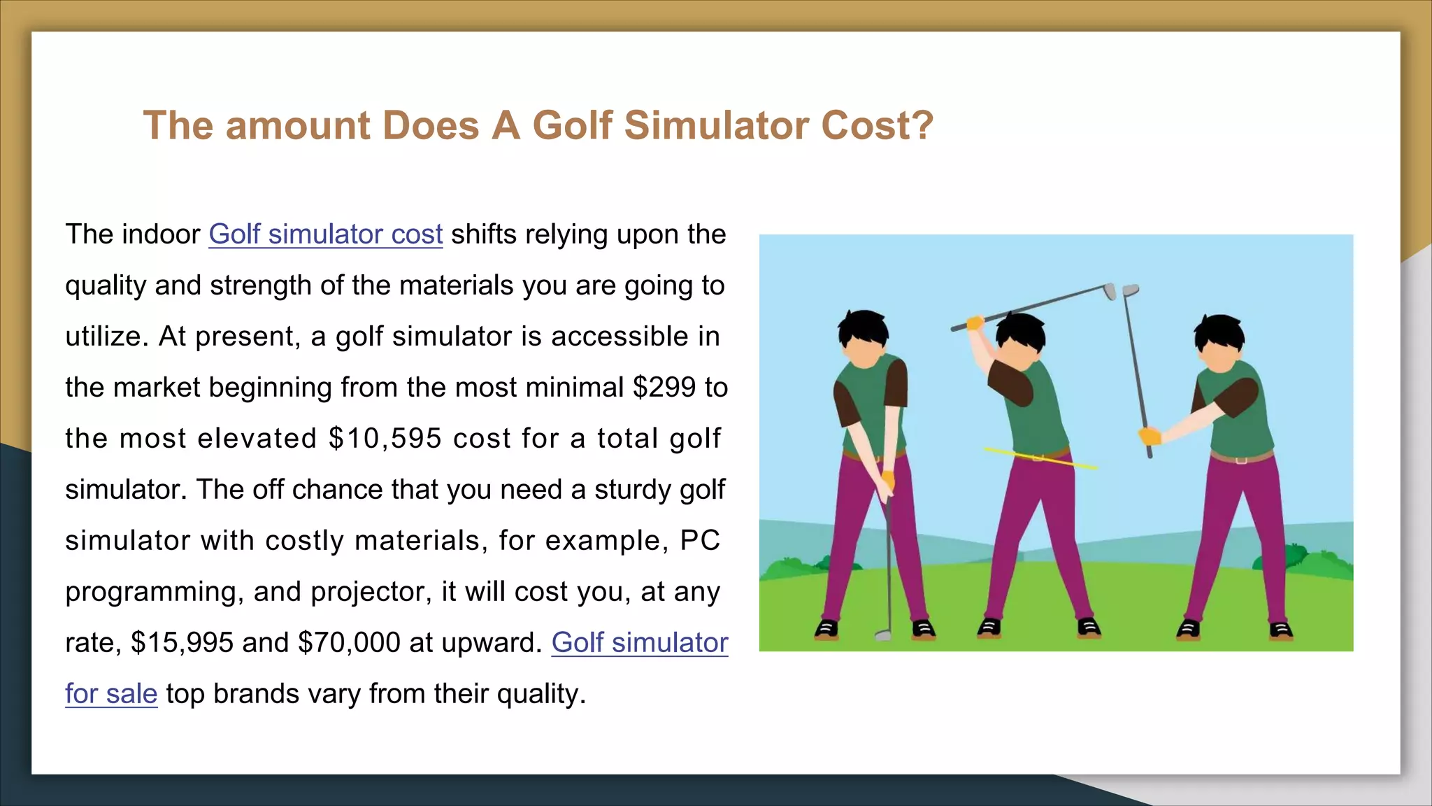 The amount Does A Golf Simulator Cost?
The indoor Golf simulator cost shifts relying upon the
quality and strength of the materials you are going to
utilize. At present, a golf simulator is accessible in
the market beginning from the most minimal $299 to
the most elevated $10,595 cost for a total golf
simulator. The off chance that you need a sturdy golf
simulator with costly materials, for example, PC
programming, and projector, it will cost you, at any
rate, $15,995 and $70,000 at upward. Golf simulator
for sale top brands vary from their quality.
 
