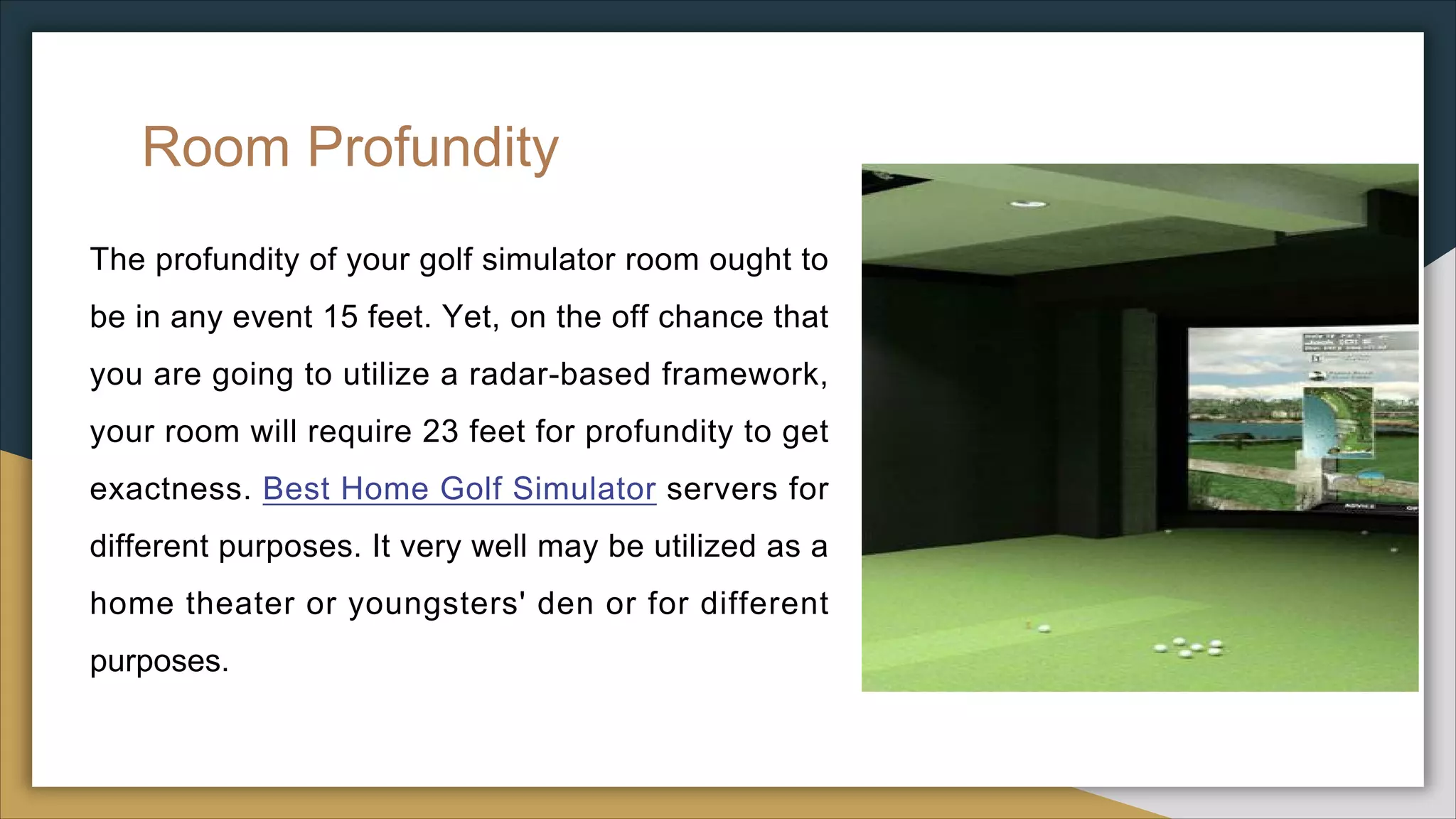 Room Profundity
The profundity of your golf simulator room ought to
be in any event 15 feet. Yet, on the off chance that
you are going to utilize a radar-based framework,
your room will require 23 feet for profundity to get
exactness. Best Home Golf Simulator servers for
different purposes. It very well may be utilized as a
home theater or youngsters' den or for different
purposes.
 