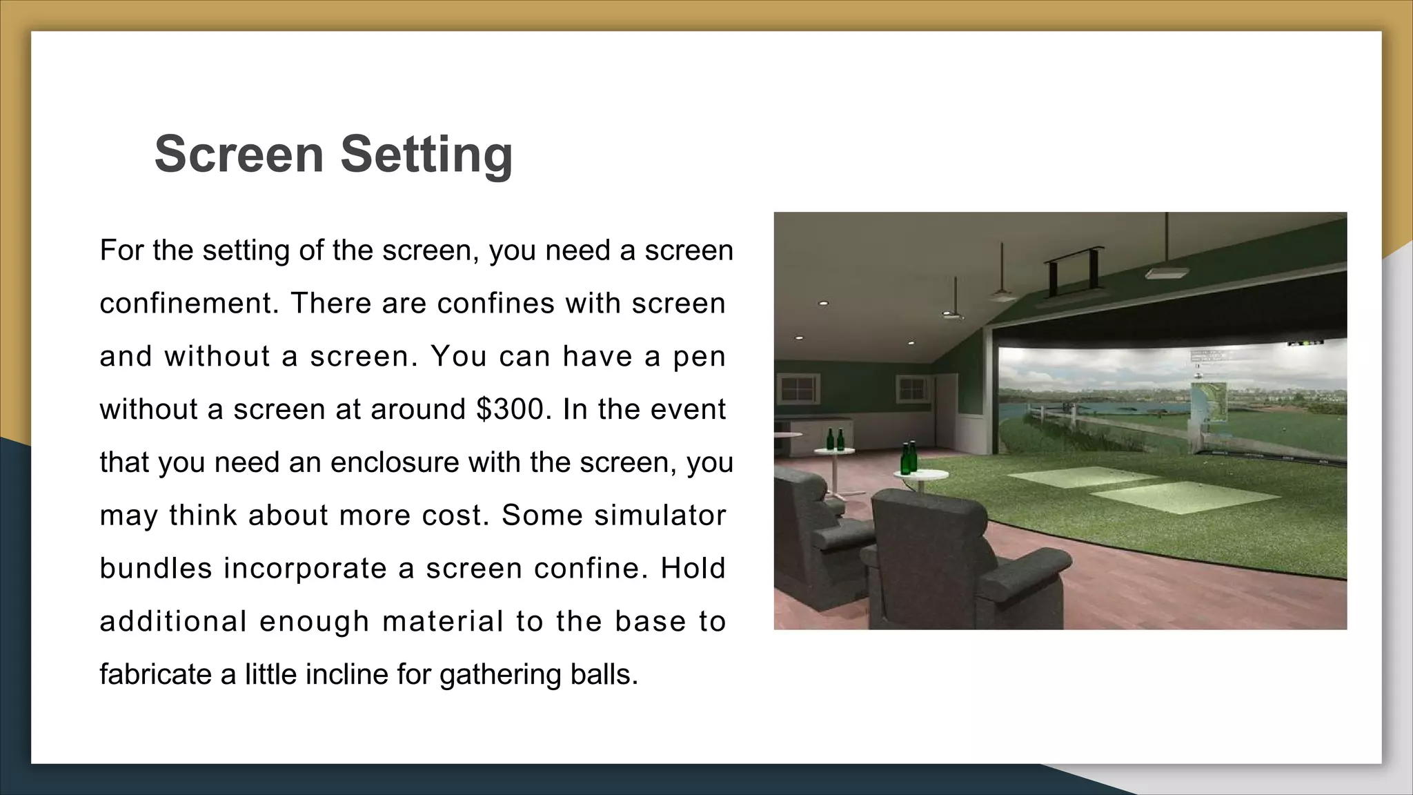 Screen Setting
● For the setting of the screen, you need a screen
confinement. There are confines with screen
and without a screen. You can have a pen
without a screen at around $300. In the event
that you need an enclosure with the screen, you
may think about more cost. Some simulator
bundles incorporate a screen confine. Hold
additional enough material to the base to
fabricate a little incline for gathering balls.
 