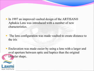  In 1997 an improved vaulted design of the ARTISAN®
Aphakia Lens was introduced with a number of new
characteristics.
 The lens configuration was made vaulted to create distance to
the iris
 Enclavation was made easier by using a lens with a larger and
oval aperture between optic and haptics than the original
circular shape.
 