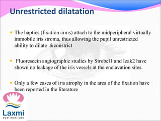 Unrestricted dilatation
 The haptics (fixation arms) attach to the midperipheral virtually
immobile iris stroma, thus allowing the pupil unrestricted
ability to dilate &constrict
 Fluorescein angiographic studies by Strobel1 and Izak2 have
shown no leakage of the iris vessels at the enclavation sites.
 Only a few cases of iris atrophy in the area of the fixation have
been reported in the literature
 