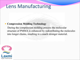 Lens Manufacturing
 Compression Molding Technology
During the compression molding process the molecular
structure of PMMA is enhanced by redistributing the molecules
into longer chains, resulting in a much stronger material.
 
