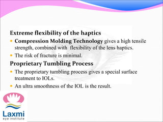 Extreme flexibility of the haptics
 Compression Molding Technology gives a high tensile
strength, combined with flexibility of the lens haptics.
 The risk of fracture is minimal.
Proprietary Tumbling Process
 The proprietary tumbling process gives a special surface
treatment to IOLs.
 An ultra smoothness of the IOL is the result.
 
